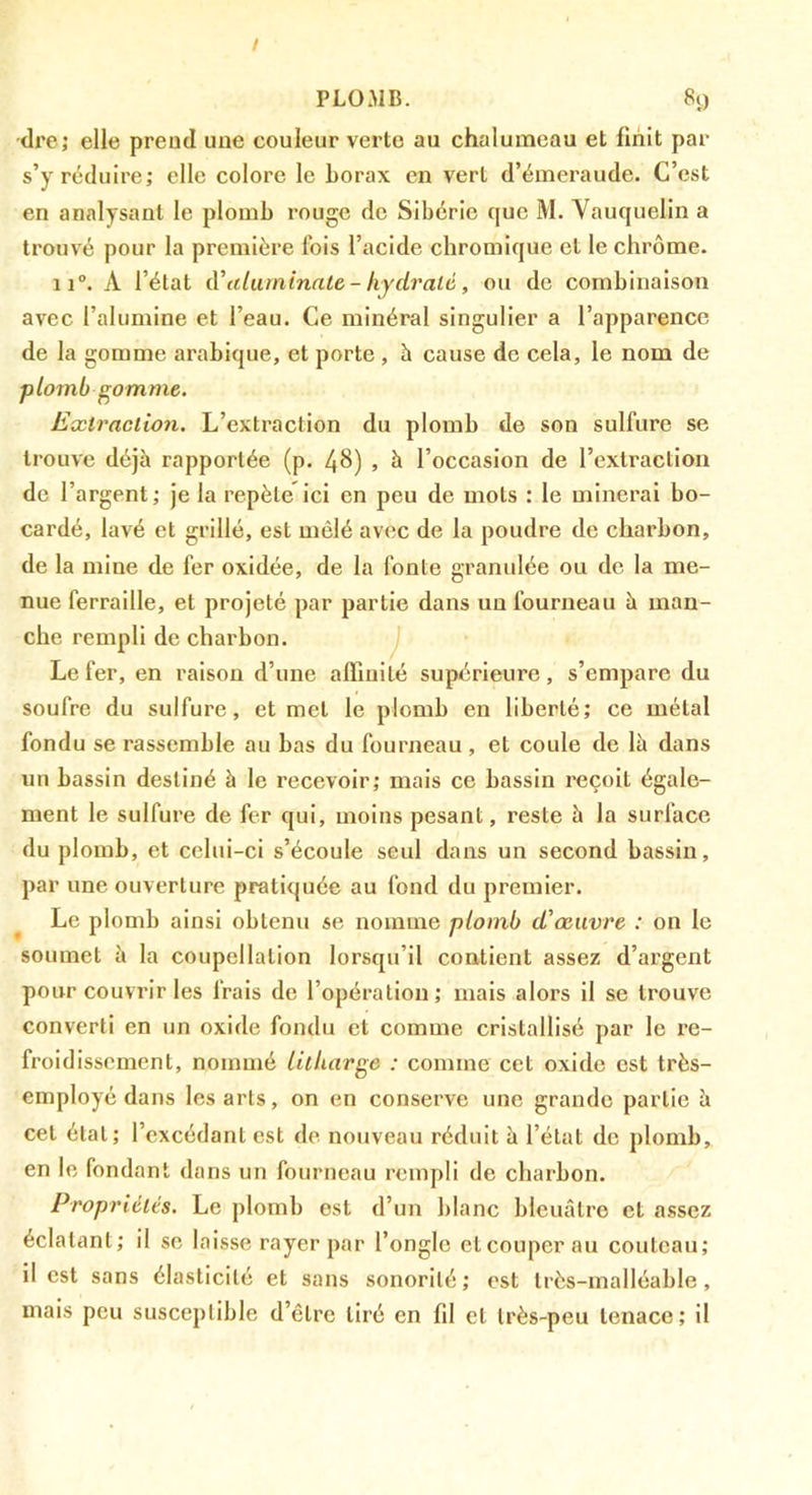 •dre; elle prend une couleur verte au chalumeau et finit par s’y réduire; elle colore le borax en vert d’émeraude. C’est en analysant le plomb rouge de Sibérie que M. Vauquelin a trouvé pour la première Ibis l’acide chromique et le chrome. 11®. A l’état iV (duminate - hydraté, ou de combinaison avec l’alumine et l’eau. Ce minéral singulier a l’apparence de la gomme arabique, et porte , h cause de cela, le nom de plomb gomme. Extraction. L’extraction du plomb de son sulfure se trouve déjà rapportée (p. 48) » à l’occasion de l’extraction de l’argent ; je la repète ici en peu de mots : le minerai bo- cardé, lavé et grillé, est mêlé avec de la poudre de charbon, de la mine de fer oxidée, de la fonte granulée ou de la me- nue ferraille, et projeté par partie dans un fourneau à man- che rempli de charbon. j Le fer, en l'aison d’une affinité supérieure, s’empare du soufre du sulfure, et met le plomb en liberté; ce métal fondu se rassemble au bas du fourneau, et coule de là dans un bassin destiné à le recevoir; mais ce bassin reçoit égale- ment le sulfure de fer qui, moins pesant, reste à la surface du plomb, et celui-ci s’écoule seul dans un second bassin, par une ouverture pratiquée au fond du premier. Le plomb ainsi obtenu se nomme plomb d’œuvre : on le soumet à la coupellation lorsqu’il contient assez d’argent pour couvrir les frais de l’opération; mais alors il se trouve converti en un oxide fondu et comme cristallisé par le re- froidissement, nommé litharge ; comme cet oxide est très- employé dans les arts, on en conserve une grande partie à cet étal; l’excédant est de nouveau réduit à l’état de plomb, en le fondant dans un fourneau rempli de charbon. Propriétés. Le plomb est d’un blanc bleuâtre et assez éclatant; il se laisse rayer par l’ongle et couper au couteau; il est sans élasticité et sans sonorité; est très-malléable, mais peu susceptible d’être tiré en fil et très-peu tenace; il