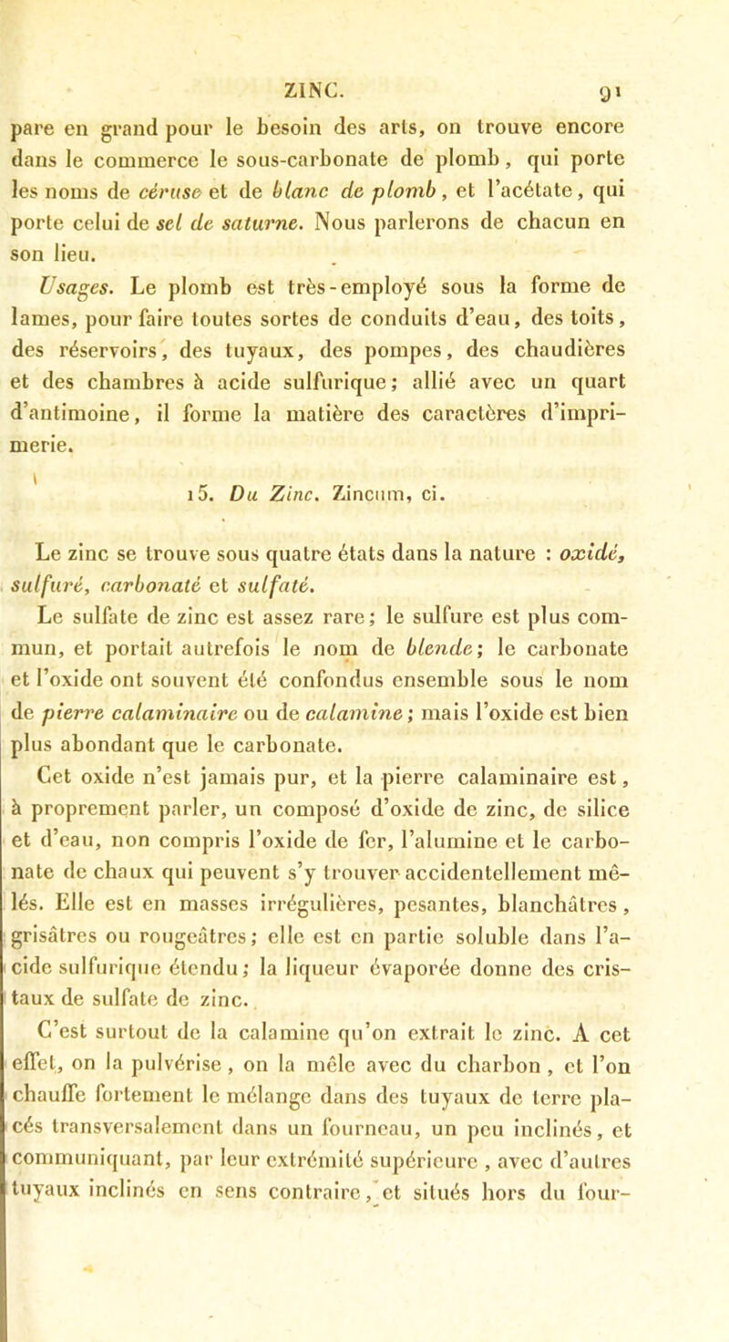 ZINC. pare en grand pour le besoin des arls, on trouve encore dans le commerce le sous-carbonate de plomb, qui porte les noms de céruso ei de blanc de plomb, et l’acétate, qui porte celui de sel de Saturne. Nous parlerons de chacun en son lieu. Usages. Le plomb est très-employé sous la forme de lames, pour faire toutes sortes de conduits d’eau, des toits, des réservoirs, des tuyaux, des pompes, des chaudières et des chambres à acide sulfurique ; allié avec un quart d’antimoine, il forme la matière des caractères d’impri- merie. i5. Du Zinc. Zinciim, ci. Le zinc se trouve sous quatre états dans la nature : oxidé, sulfuré, carbonaté et sulfaté. Le sulfate de zinc est assez rare; le sulfure est plus com- mun, et portait autrefois le nom de blende', le carbonate et l’oxide ont souvent été confondus ensemble sous le nom de pierre calaminaire ou de calamine ; mais l’oxide est bien plus abondant que le carbonate. Cet oxide n’est jamais pur, et la pierre calaminaire est, à proprement parler, un composé d’oxide de zinc, de silice et d’eau, non compris l’oxide de fer, l’alumine et le carbo- nate de chaux qui peuvent s’y trouver accidentellement mê- lés. Elle est en masses irrégulières, pesantes, blanchâtres, grisâtres ou rougeâtres; elle est en partie soluble dans l’a- cide sulfurique étendu; la liqueur évaporée donne des cris- taux de sulfate de zinc. C’est surtout de la calamine qu’on extrait le zinc. A cet effet, on la pulvérise, on la mêle avec du charbon, et l’on chauffe fortement le mélange dans des tuyaux do terre pla- cés transversalement dans un fourneau, un peu inclinés, et communiquant, par leur extrémité supérieure , avec d’autres tuyaux inclinés en sens contraire, et situés hors du four-