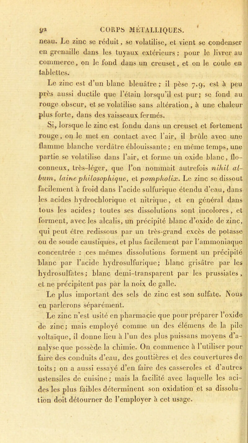 neau. Le zinc se réduit, se volatilise, et vient se condenser en grenaille dans les tuyaux extérieurs ; pour le livrer au commerce, on le fond dans un creuset, et on le coule eu tablettes. Le zinc est d’un blanc bleuâtre r il pèse 7.9, est à peu près aussi ductile que l’étain lorsqu’il est pur; se fond au rouge obscur, et se volatilise sans altération , à une chaleur plus forte, dans des vaisseaux fermés. Si, lorsque le zinc est fondu dans un creuset et fortement rouge, on le met en contact avec l’air, il brûle avec une flamme blanche verdâtre éblouissante; en même temps, une partie se volatilise dans l’air, et forme un oxide blanc, flo- conneux, très-léger, que l’on nommait autrefois nihil al- bum, laine philosophique, et pomphoUx. Le zinc se dissout facilement à froid dans l’acide sulfurique étendu d’eau, dans les acides hydrochlorique et nitrique, et en général dans tous les acides; toutes ses dissolutions sont incolores, et forment, avec les alcalis, un précipité blanc d’oxide de zinc, qui peut être redissous par un très-grand excès de potasse ou de soude caustiques, et plus facilement par l’ammoniaque concentrée : ces mêmes dissolutions forment un précipité blanc par l’acide hydrosulfurique; blanc grisâtre par les hydrosulfates; blanc demi-transparent par les prussiates, et ne précipitent pas par la noix de galle. Le plus important des sels de zinc est son sulfate. Nous en parlerons séparément. Le zinc n’est usité en pharmacie que pour préparer l’oxide de zinc; mais employé comme un des élémens de la pile voltaïque, il donne lieu â l’un des plus puissans moyens d’a- nalyse que possède la chimie. On commence à l’utiliser pour faire des conduits d’eau, des gouttières et des couvertures de toits; on a aussi essayé d’en faire des casseroles et d’autres ustensiles de cuisine ; mais la facilité avec laquelle les aci- des les plus faibles déterminent son oxidation et sa dissolu- tion doit détourner de l’employer h cet usage.