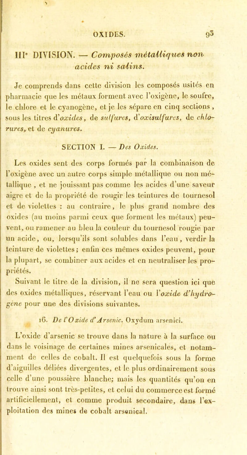 •> III* DIVISION. — Composés métaUiques non acides ni salins. Je comprends dans cette division les composés usités en pharmacie que les métaux forment avec l’oxigène, le soufre, le chlore et le cyanogène, et je les sépare en cinq sections , sous les titres àioxides, de sulfures, d'oxisutfures, de chlo- rures, et de cyanures. SECTION I. — Des Oxides. Les oxides sent des corps formés par la combinaison de l’oxigène avec un autre corps simple métallique ou non mé- tallique , et ne jouissant pas comme les acides d’une saveur aigre et de la propriété de rougir les teintures de tournesol et de violettes : au contraire, le plus grand nombre des oxides (au moins parmi ceux que forment les métaux) peu- vent, ou ramener au bleu la couleur du tournesol rougie par un acide, ou, lorsqu’ils sont solubles dans l’eau, verdir la teinture de violettes ; enfin ces mêmes oxides peuvent, pour la plupart, se combiner aux acides et en neutraliser les pro- priétés. Suivant le titre de la division, il ne sera question ici que des oxides métalliques, réservant l’eau ou Y oxide d’Iiydro^ gène pour une des divisions suivantes. 16. De l'Oxide d’Arsenic. Oxydura arsenici. L’oxide d’arsenic se trouve dans la nature à la surface ou dans le voisinage de certaines mines arsenicales, et notam- ment de celles de cobalt. Il est quelquefois sous la forme d’aiguilles déliées divergentes, et le plus ordinairement sous celle d’une poussière blanche; mais les quantités qu’on en trouve ainsi sont très-petites, et celui du commerce est formé artificiellement, et comme produit secondaire, dans l’ex- ploitation des mines de cobalt arsenical.