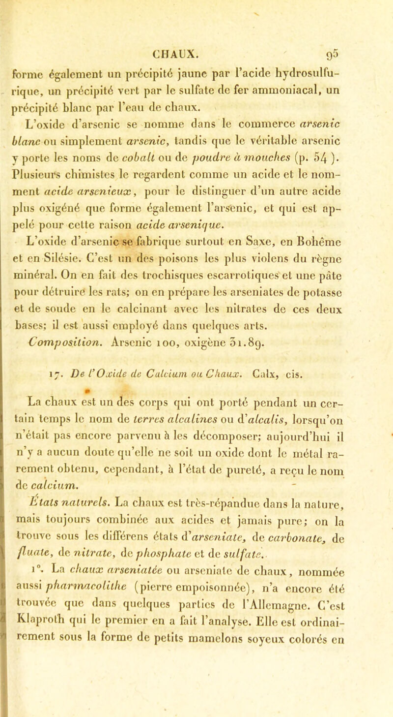 forme également un précipité jaune par l’acide hydrosulfu- rique, un précipité vert par le sulfate de fer ammoniacal, un précipité blanc par l’eau de chaux. L’oxide d’arsenic se nomme dans le commerce arsenic blanc ou simplement arsenic, tandis que le véritable arsenic y porte les noms de cobalt ou de poudre à mouches (p. 54 )• Plusieurs chimistes le regardent comme un acide et le nom- ment acide arsenieux, pour le distinguer d’un autre acide plus oxigéné que forme également l’arsfcnic, et qui est ap- pelé pour cette raison acide arsenique. L’oxide d’arsenic se fabrique surtout en Saxe, en Bohême et en Silésie. C’est un des poisons les plus violens du règne minéral. On en fait des trochisques escarrotlques'et une pâte pour détruire les rats; on en prépare les arseniates de potasse et de soude en le calcinant avec les nitrates de ces deux bases; il est aussi employé dans quelques arts. Composition. Arsenic 100, oxigène 61.89. 17. De l’Oxide de Calcium ou Chaux. Calx, cis. La chaux est un des corps qui ont porté pendant un cer- tain temps le nom de terres alcalines ou à'alcalis, lorsqu’on n’était pas encore parvenu à les décomposer; aujourd’hui il n’y a aucun doute qu’elle ne soit un oxide dont le métal ra- rement obtenu, cependant, à l’étal de pureté, a reçu le nom de calcium. Etats naturels. La chaux est très-répandue dans la nature, ! mais toujours combinée aux acides et jamais pure; on la il trouve sous les différens étals A'arseniate, de carbonate, de I fluate, de nitrate, de phosphate et de sulfate. 1®. La chaux arseniatée ou arseniale de chaux, nommée E ams\ pharmacolithe (pierre empoisonnée), n’a encore été U trouvée que dans quelques parties de l’Allemagne. C’est a Klaproth qui le premier en a fait l’analyse. Elle est ordinai- ^ rement sous la forme de petits mamelons soyeux colorés en