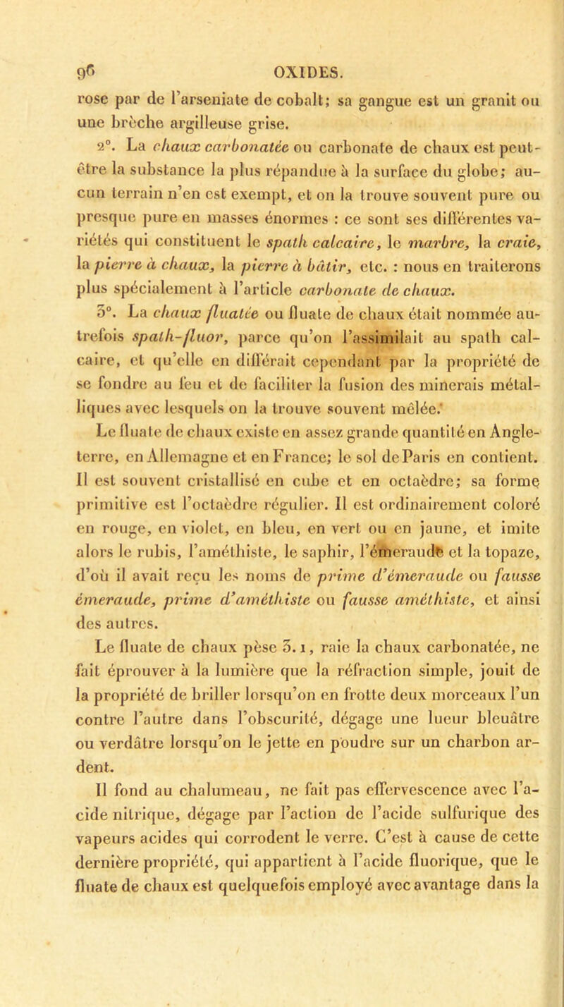 9^> OXIDES. rose par de l’arseniate de cobalt; sa gangue est un granit ou une brèche argilleuse grise. 2°. La chaux carbonaté& ou carbonate de chaux est peut- être la substance la plus répandue à la surface du globe; au- cun terrain n’en est exempt, et on la trouve souvent pure ou presque pure en masses énormes : ce sont ses dillérentes va- riétés qui constituent le spath calcaire, le marbre, la craie, la pierre à chaux, la pierre à bâtir, etc. : nous en ti’aiterons plus spécialement h l’article carbonate de chaux. 5°. La chaux flualée ou Iluate de chaux était nommée au- trefois spath-fluor, parce qu’on l’assimilait au spath cal- caire, et qu’elle en difl'érait cependant par la propriété de se fondre au feu et de faciliter la fusion des minerais métal- liques avec lesquels on la trouve .souvent mêlée.' Le Iluate de chaux existe en assez grande quantité en Angle- terre, en Allemagne et en France; le sol de Paris en contient. 11 est souvent cristallisé en cube et en octaèdre; sa formç primitive est l’octaèdre régulier. Il est ordinairement coloré en rouge, en violet, en bleu, en vert ou en jaune, et imite alors le rubis, l’amélliiste, le saphir, l’émeraude et la topaze, d’oü il avait reçu les noms de prime d’émeraude ou fausse émeraude, prime d’améthiste ou fausse amélhiste, et ainsi des autres. Le fluate de chaux pèse 3. i, raie la chaux carbonatée, ne fait éprouver à la lumière que la réfraction simple, jouit de la propriété de briller lorsqu’on en frotte deux morceaux l’un contre l’autre dans l’obscurité, dégage une lueur bleuâtre ou verdâtre lorsqu’on le jette en poudre sur un charbon ar- dent. Il fond au chalumeau, ne fait pas effervescence avec l’a- cide nitrique, dégage par l’action de l’acide sulfurique des vapeurs acides qui corrodent le verre. C’est à cause de cette dernière propriété, qui appartient à l’acide fluorique, que le fluate de chaux est quelquefois employé avec avantage dans la