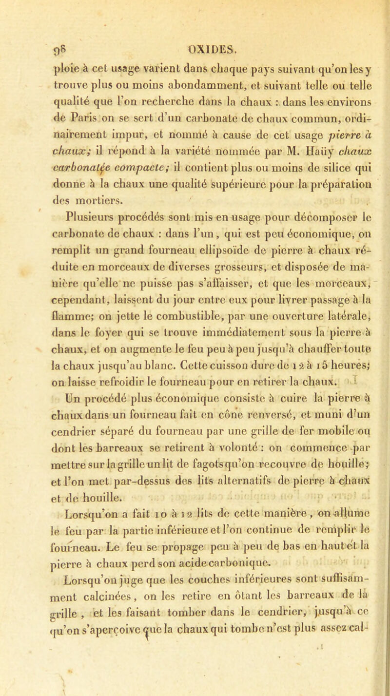 ploie à cet usage varient dans chaque pays suivant qu’on les y trouve plus ou moins abondamment, et suivant telle ou telle qualité que l’on recherche dans la chaux : dans les environs de Paris on se sert d’un carbonate de chaux commun, ordi- nairement impur, et nommé à cause de cet usage pievre à chaux; il répond à la variété nommée par M. Haüy chaux carbonatfc compacte; il contient plus ou moins de silice qui donne à la chaux une qualité supérieure pour la préparation des mortiers. Plusieui's procédés sont mis en usage pour décomposer le carbonate de chaux : dans l’un, qui est peu économique, on remplit un grand fourneau ellipsoïde de pierre à chaux ré- duite en morceaux de diverses grosseurs, et disposée de ma- nière qu’elle ne puisse pas s’affaisser, et que les morceaux, cependant, laissent du jour entre eux pour livrer passage à la flamme; on jette le combustible, par une ouverture latérale, dans le foyer qui se trouve immédiatement sous la pierre à chaux, et on augmente le feu peu à peu jusqu’à chauffer toute la chaux jusqu’au blanc. Cette cuisson dure de i â à 15 heures; on laisse refroidir le fourneau pour en retirer la chaux. T Un procédé plus économique consiste à cuire la pierre à chaux dans un fourneau fait en cône renversé, et muni d^un cendrier séparé du fourneau par une grille de fer mobile ou dont les barreaux se retirent à volonté : on commence par mettre sur la grille un lit de fagots qu’on recouvre de houille; et l’on met par-dessus des lits alternatifs de pierre à chaux et de houille. Lorsqu’on a fait lo à J9 lits de cette manière, on allume le feu par la partie Inférieure et l’on continue de remplir lo fourneau. Le feu se propage peu à peu de bas en haut et la pierre à chaux perd son acide carbonique. Lorsqu’on juge que les couches intérieures sont sulïlsarn- ment calcinées, on les retire en ôtant les barreaux de la grille , et les faisant tomber dans le cendrier, j.usqu’h ce »|u’on s’aperçoive ^ue la chaux qui tombe n’est plus assez cal-