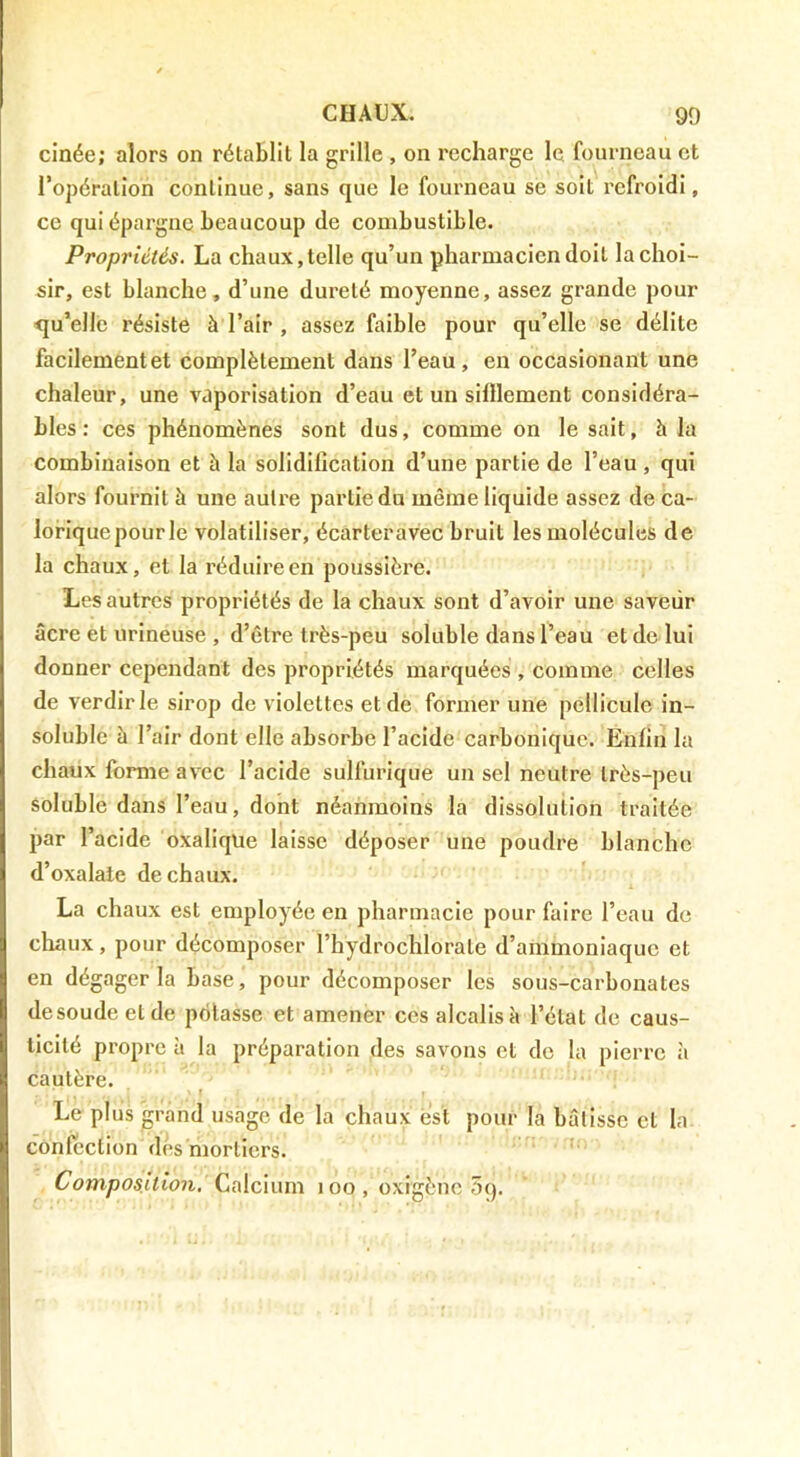 cinée; alors on rétablit la grille , on recharge le fourneau et l’opération continue, sans que le fourneau se soit refroidi, ce qui épargne beaucoup de combustible. Propriétés, La chaux,telle qu’un pharmacien doit la choi- sir, est blanche, d’une dureté moyenne, assez grande pour qu’elle résiste à l’air , assez faible pour qu’elle se délite facilementet complètement dans l’eau, en occasionant une chaleur, une vaporisation d’eau et un sifllement considéra- bles : ces phénomènes sont dus, comme on le sait, h la combinaison et à la solidification d’une partie de l’eau, qui alors fournit à une autre partie du même liquide assez de ca- lorique pour le volatiliser, écarteravec bruit les molécules de la chaux, et la réduire en poussière. Les autres propriétés de la chaux sont d’avoir une saveur âcre et urineuse , d’être très-peu soluble dans l’eau et de lui donner cependant des propriétés marquées , comme celles de verdir le sirop de violettes et de former une pellicule in- soluble à l’air dont elle absorbe l’acide carbonique. Enfin la chaux forme avec l’acide sulfurique un sel neutre très-peu soluble dans l’eau, dont néanmoins la dissolution traitée par l’acide oxalique laisse déposer une poudre blanche d’oxalate de chaux. La chaux est employée en pharmacie pour faire l’eau de chaux, pour décomposer l’hydrochlorate d’ammoniaque et en dégager la base, pour décomposer les sous-carbonates desoudeetde potasse et amener ces alcalis à l’état de caus- ticité propre à la préparation des savons et do la pierre ii cautère. ' r Le plus grand usage de la chaux est pour la bâtisse et la confection dés mortiers.