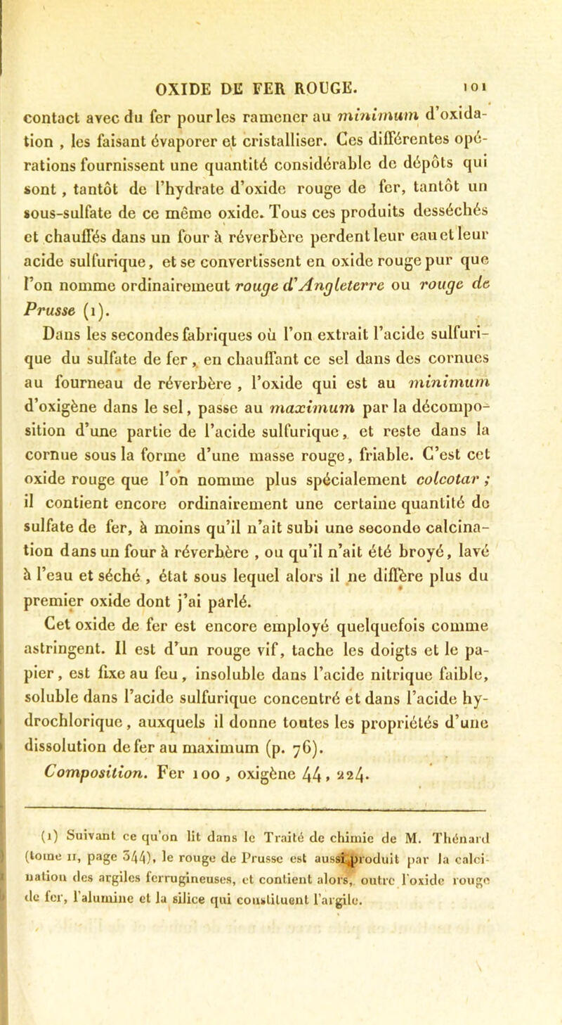 contact avec du fer pour les ramener au mmimum d oxida- tion , les faisant évaporer et cristalliser. Ces différentes opé- rations fournissent une quantité considérable de dépôts qui sont, tantôt de l’hydrate d’oxide rouge de fer, tantôt un sous-sulfate de ce même oxide. Tous ces produits desséchés et chauffés dans un four à réverbère perdent leur eau cl leur acide sulfurique, et se convertissent en oxide rouge pur que l’on nomme ordinairemeut rouge d'Angleterre ou rouge de Prusse (i). Dans les secondes fabriques où l’on extrait l’acide sulfuri- que du sulfate de fer , en chauffant ce sel dans des cornues au fourneau de réverbère , l’oxide qui est au minimum d’oxigène dans le sel, passe au maximum par la décompo- sition d’une partie de l’acide sulfurique, et reste dans la cornue sous la forme d’une masse rouge, friable. C’est cet oxide rouge que l’on nomme plus spécialement colcotar ; il contient encore ordinairement une certaine quantité de sulfate de fer, à moins qu’il n’ait subi une seconde calcina- tion dans un four à réverbère , ou qu’il n’ait été broyé, lavé à l’eau et séché , état sous lequel alors il ne diffère plus du premier oxide dont j’ai parlé. Cet oxide de fer est encore employé quelquefois comme astringent. Il est d’un rouge vif, tache les doigts et le pa- pier, est fixe au feu, insoluble dans l’acide nitrique faible, soluble dans l’acide sulfurique concentré et dans l’acide hy- drochlorique, auxquels il donne toutes les propriétés d’une dissolution de fer au maximum (p. 76). Composition. Fer 100 , oxigène 44. ^«24. (1) Suivant ce qu’on lit dans le Traité de chimie de M. Thénard (loine II, page 544). le rouge de Prusse est aussi:jnoduit par la calci- nation des argiles ferrugineuses, et contient alors, outre l'oxide rougtî lie fer, ralumine et la silice (jui coustiluent l’argile.