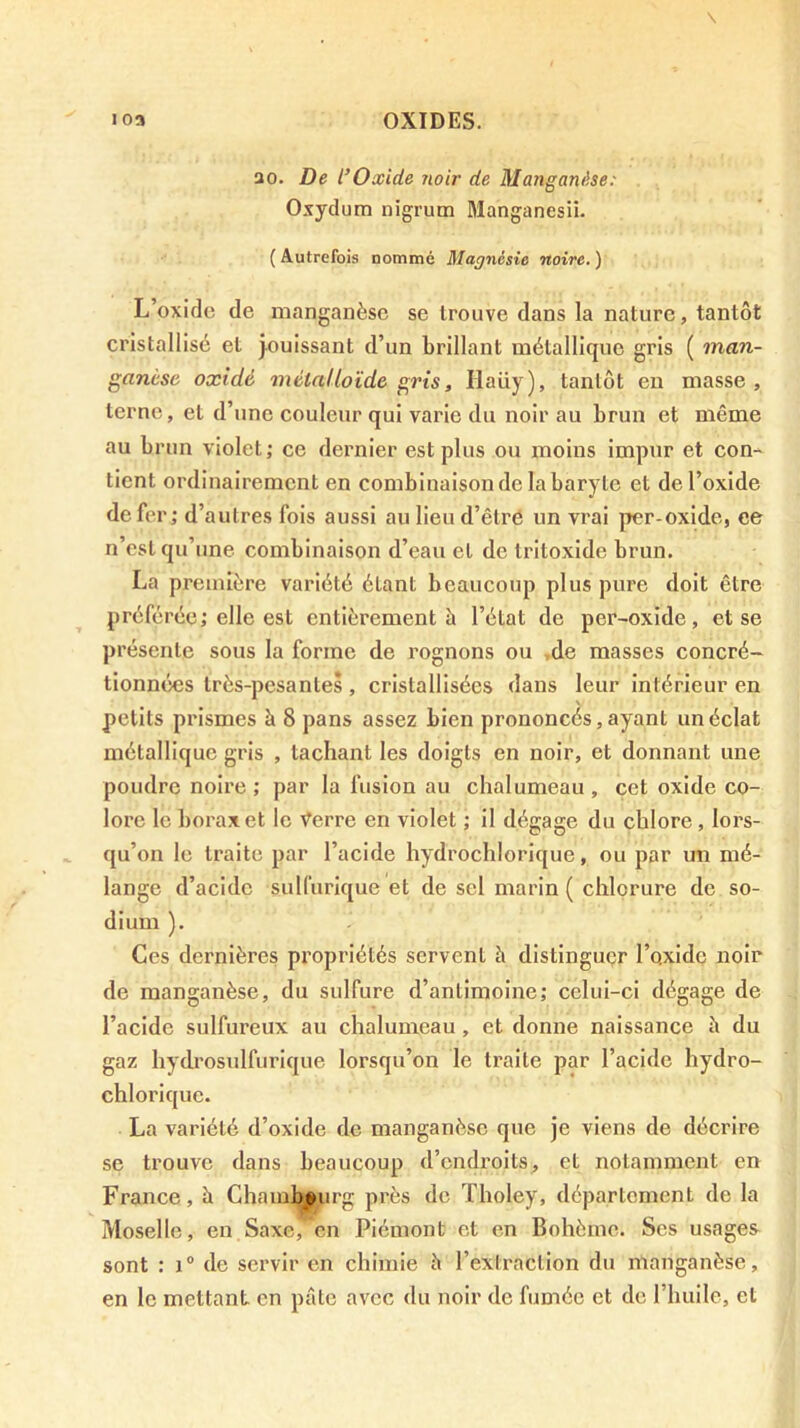 ao. De l’Oxide noir de Manganüse: Oxydum nigrum Manganesii. { Autrefois nommé Magnésie noire. ) L’oxiflc (le manganèse se trouve dans la nature, tantôt cristallisé et jouissant d’un brillant métallique gris ( man- ganèse oxidé métalloïde gris, Haüy), tantôt eu masse, terne, et d’une couleur qui varie du noir au brun et même au brun violet; ce dernier est plus ou moins impur et con- tient ordinairement en combinaison de la baryte et de l’oxide de fer; d’autres fois aussi au lieu d’êtré un vrai per-oxide, ce n’est qu’une combinaison d’eau et de tritoxide brun. La première variété étant beaucoup plus pure doit être préférée; elle est entièrement à l’état de per-oxide, et se présente sous la forme de rognons ou ,de masses concré- tionnées très-pesantes , cristallisées dans leur Intérieur en petits prismes à 8 pans assez bien prononcés, ayant un éclat métallique gris , tachant les doigts en noir, et donnant une poudre noire; par la fusion au chalumeau, cet oxide co- lore le borax et le \^erre en violet ; il dégage du chlore , lors- ([u’on le traite par l’acide hydrochlorique, ou par un mé- lange d’acide sullurique et de sel marin ( chlorure de so- dium ). Ces dernières propriétés servent h distinguer l’oxide noir de manganèse, du sulfure d’antimoine; celui-ci dégage de l’acide sulfureux au chalumeau, et donne naissance h du gaz hydrosulfurique lorsqu’on le traite par l’acide hydro- chlorique. La variété d’oxide de manganèse que je viens de décrire se trouve dans beaucoup d’endroits, et notamment en France, à Chaml^eurg près de Tholey, département de la Moselle, en Saxe, en Piémont et en Bohème. Scs usages sont : 1® de servir en chimie è l’extraction du manganèse, en le mettant en pâte avec du noir de fumée et de l’huile, et