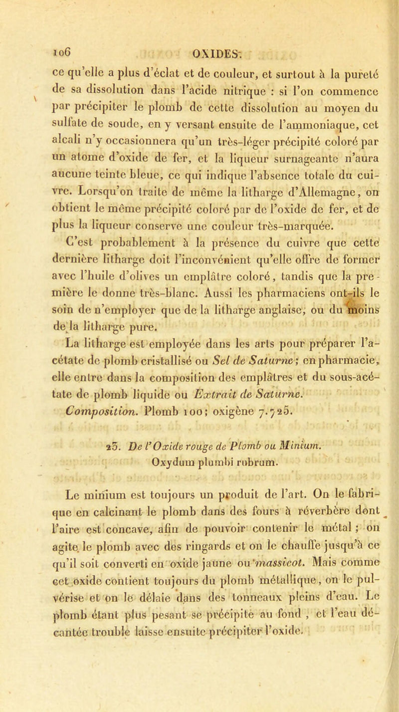 ce qu’elle a plus d’éclat et de couleur, et surtout à la pureté de sa dissolution dans l’acide nitrique : si l’on commence par précipiter le plomb do cette dissolution au moyen du sulfate de soude, en y versant ensuite de l’ammoniaque, cet alcali n’y occasionnera qu’un très-léger précipité coloré par un atome d’oxide de fer, et la liqueur surnageante n’aura aucune teinte bleue, ce qui indique l’absence totale du cui- vre. Lorsqu’on traite de meme la litharge d’Allemagne, on obtient le même précipité coloré par de l’oxide de fer, et de plus la liqueur conserve une couleur très-marquée. C’est probablement à la présence du cuivre que cette dernière litharge doit l’inconvénient qu’elle offre de former avec l’huile d’olives un emplâtre coloré, tandis que la pre - mière le donne très-blanc. Aussi les pharmaciens ont-ils le soin de n’employer que de la litharge anglaise, ou du moins de la litharge pure, La litharge est employée dans les arts pour préparer l’a- cétate de plomb cristallisé ou Sel de Saturne; en pharmacie, elle entre dans la composition des emplâtres et du sous-acé- tate de plomb liquide ou Extrait de Saturne. Composition. Plomb loo; oxigène 7.726. î5. De l’Oxide rouge de Plomb ou Minium. Oxydum plumbi rubrum. Le minium est toujours un produit de l’art. On le fabri- que en calcinant le plomb dans des fours à réverbère dont l’aire est concave, afin de pouvoir contenir le métal; on agite, le plomb avec des ringards et on le chaufle jusqu’à ce qu’il soit converti en oxide jaune ou’massicot. Mais comme cet oxide contient toujours du plomb métallique , on le pul- vérise et on lë délaie dans des tonneaux pleins d’eau. Le plomb étant plus pesant se précipité au fond , et l’eau dé- cantée trouble laisse ensuite précipiter l’oxide.