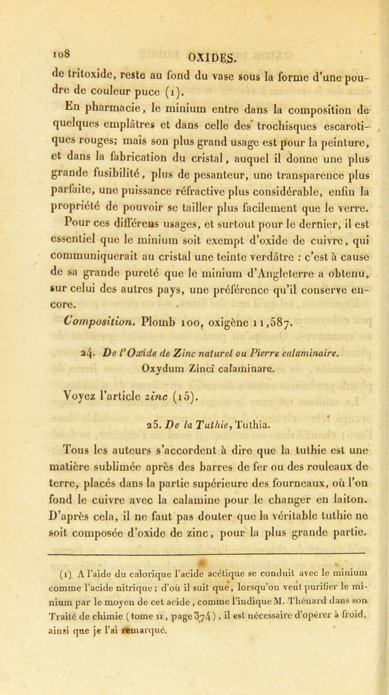 ’o® 0XIDE5. de Iritoxide, reste au fond du vase sous la forme d’une pou- dre de couleur puce (i). En pharmacie, le minium entre dans la composition de quelques emplâtres et dans celle des*^ trochisques escaroti- , ques rouges; mais son plus grand usage est pour la peinture, et dans la fabrication du cristal, auquel il donne une plus grande fusibilité, plus de pesanteur, une transparence plus parfaite, une puissance réfractive plus considérable, enfin la propriété de pouvoir se tailler plus facilement que le verre. Pour ces dilTéreas usages, et surtout pour le dernier, il est essentiel que le minium soit exempt d’oxide de cuivre, qui communiquerait au cristal une teinte verdâtre : c’est à cause de sa grande pureté que le minium d’Angleterre a obtenu, sur celui des autres pays, une préférence qu’il conserve en- core. Composition. Plomb loo, oxigène 11,587. 34. De l’Oxide de Zinc naturel ou Pierre calaminaire. Oxydum Zinci caraminare. Voyez l’article zinc (i5). a5. De la Tuthie, Tulhla. Tous les auteurs s’accordent à dire que la tuthie est une matière sublimée après des barres de fer ou des rouleaux de terre, placés dans la partie supérieure des fourneaux, où l’on fond le cuivre avec la calamine pour le changer en laiton. D’après cela, il ne faut pas douter que la véritable tuthie ne soit composée d’oxide de zinc, pour la plus grande partie. * (1) A l’aide du calorique l’acide acétique se conduit avec le minium comme l’acide nitrique ; d’où il suit que, lorsqu’on veut purifier le mi- nium par le moyen de cet acide , comme l’indique M. Thénard dans son Traité de chimie ( tome u, page 3_74 ), il est nécessaire d’opérer à froid, ainsi que je l’ai remarqué,