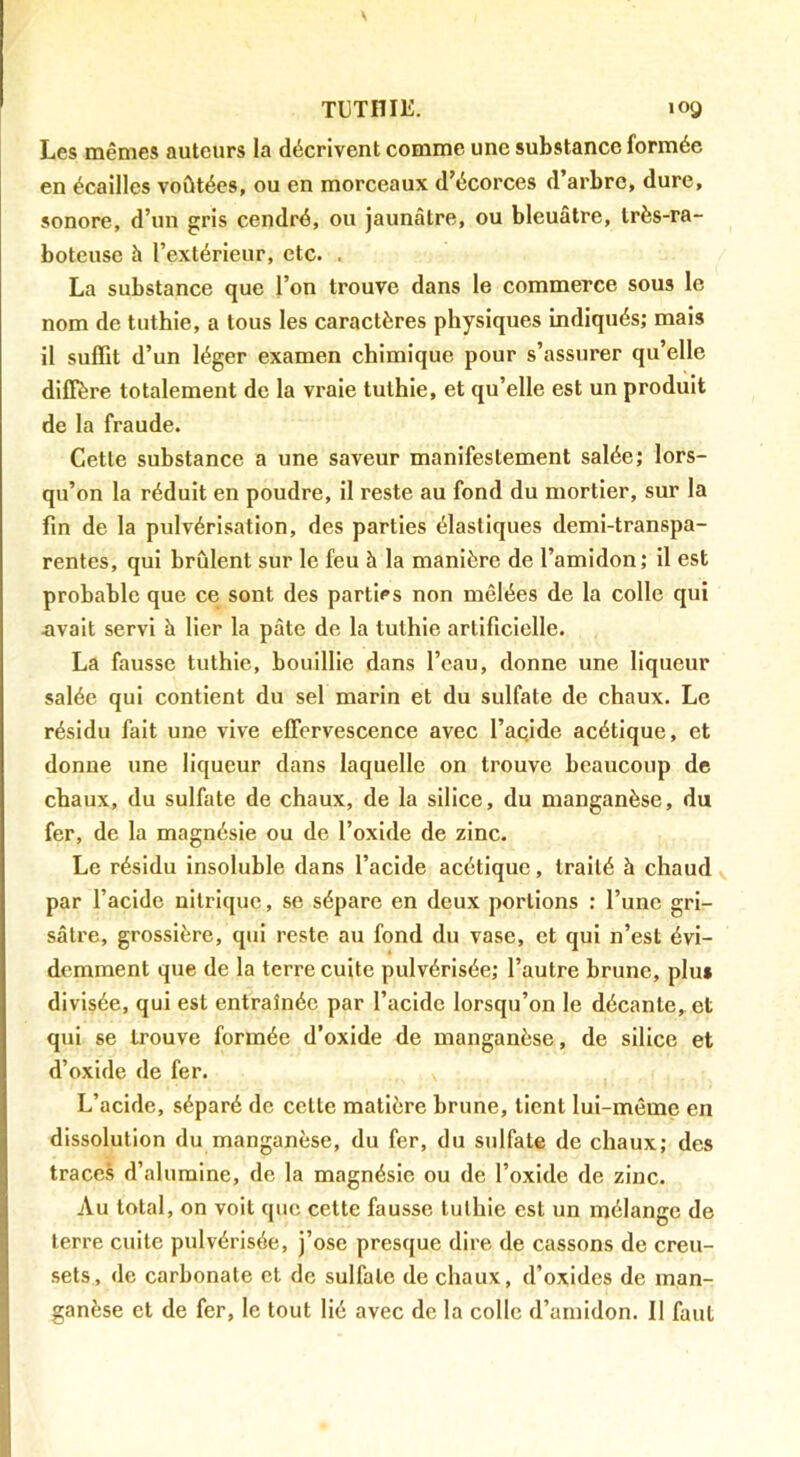 TUTHIE. log Les mêmes auteurs la décrivent comme une substance formée en écailles voûtées, ou en morceaux d’écorces d’arbre, dure, sonore, d’un gris cendré, ou jaunâtre, ou bleuâtre, très-ra- boteuse à l’extérieur, etc. . La substance que l’on trouve dans le commerce sous le nom de tuthie, a tous les caractères physiques indiqués; mais il suffit d’un léger examen chimique pour s’assurer qu’elle diffère totalement de la vraie tuthie, et qu’elle est un produit de la fraude. Cetle substance a une saveur manifestement salée; lors- qu’on la réduit en poudre, il reste au fond du mortier, sur la fin de la pulvérisation, des parties élastiques demi-transpa- rentes, qui brûlent sur le feu à la manière de l’amidon; il est probable que ce sont des parties non mêlées de la colle qui avait servi h lier la pâte de la tuthie artificielle. La fausse tuthie, bouillie dans l’eau, donne une liqueur salée qui contient du sel marin et du sulfate de chaux. Le résidu fait une vive effervescence avec l’ac.ide acétique, et donne une liqueur dans laquelle on trouve beaucoup de chaux, du sulfate de chaux, de la silice, du manganèse, du fer, de la magnésie ou de l’oxide de zinc. Le résidu Insoluble dans l’acide acétique, traité à chaud y par l’acide nitrique, se sépare en deux portions : l’une gri- sâtre, grossière, qui reste au fond du vase, et qui n’est évi- demment que de la terre cuite pulvérisée; l’autre brune, plus divisée, qui est entraînée par l’acide lorsqu’on le décante, et qui se trouve formée d’oxide de manganèse, de silice et d’oxide de fer. L’acide, séparé de cette matière brune, tient lui-même en dissolution du manganèse, du fer, du sulfate de chaux; des traces d’alumine, de la magnésie ou de l’oxide de zinc. Au total, on voit que cette fausse tuthie est un mélange de terre cuite pulvérisée, j’ose presque dire de cassons de creu- sets, de carbonate et de sulfate de chaux, d’oxides de man- ganèse et de fer, le tout lié avec de la colle d’amidon. Il faut