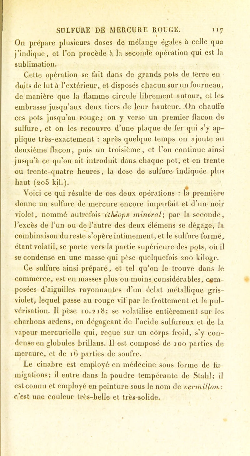 t On prépare plusieurs doses de mélange égales à celle que j’indique, et Ton procède à la secondé opération qui est la sublimation. Cette opération se fait dans de grands pots de terre en doits de lut à l’extérieur, et disposés chacun sur un fourneau, de manière que la flamme circule librement autour, et les embrasse jusqu’aux deux tiers de leur hauteur. .On chauffe ces pots jusqu’au rouge; on y verse un premier flacon de sulfure, et on les recouvre d’une plaque de fer qui s’y ap- plique très-exactement : après quelque temps on ajoute au deuxième flacon, puis un troisième, et l’on continue ainsi jusqu’à ce qu’on ait introduit dans chaque pot, et en trente ou trente-quatre heures, la dose de sulfure Indiquée plus haut (206 kil.). Voici ce qui résulte de ces deux opérations : la premièn; donne un sulfure de mercure encore imparfait et d’un noir violet, nommé autrefois étfùops minéral; par la seconde, l’excès de l’un ou de l’autre des deux élémens se dégagej la combinaison du reste s’opère Intimement, et le sulfure formé, étant volatil, se porte vers la partie supérieure des pots, où il se condense en une masse qui pèse quelquefois 200 kilogr. Ce sulfure ainsi préparé, et tel qu’on le trouve dans le commerce, est en masses plus ou moins considérables, com- posées d’aiguilles rayonnantes d’un éclat métallique gris- violet, lequel passe au rouge vif par le frottement et la pul- vérisation. Il pèse 10.218; se volatilise entièrement sur les charbons ardens, en dégageant de l’acide sulfureux et de la vapeur mercurielle qui, reçue sur un corps froid, s’y con- dense en globules brillans. 11 est composé de loo parties de mercure, et de 1G parties de soufre. Le cinabre est employé en médecine sous forme de fu- migations; il entre dans la poudre tempérante de Stahl; il est connu et employé en peinture sous le nom de vermillon ; c’est une couleur très-belle et très-solide.