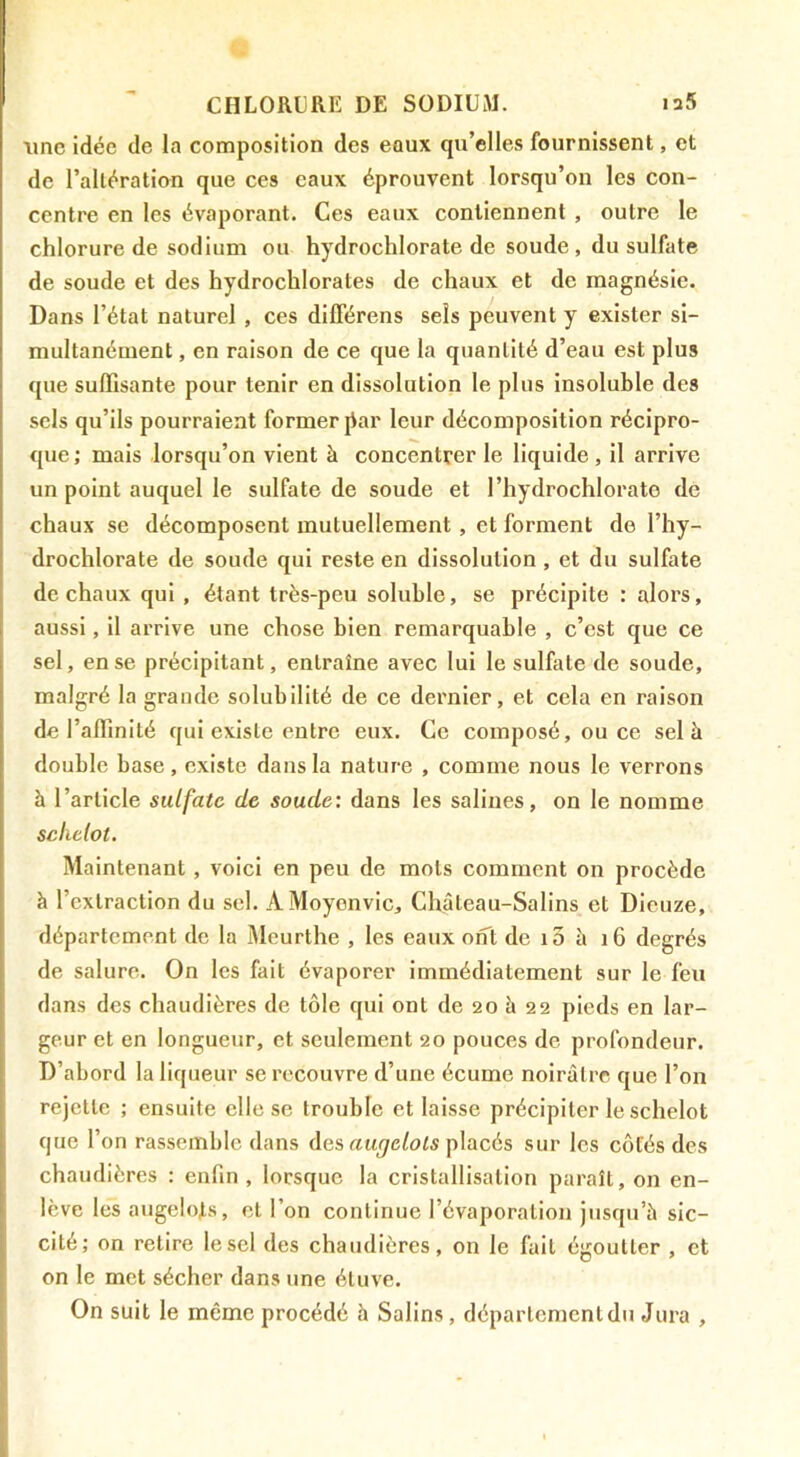 une idée de la composition des eoux qu’elles fournissent, et de l’altération que ces eaux éprouvent lorsqu’on les con- centre en les évaporant. Ces eaux contiennent , outre le chlorure de sodium ou hydrochlorate de soude, du sulfate de soude et des hydrochlorates de chaux et de magnésie. Dans l’état naturel, ces dilTérens sels peuvent y exister si- multanément , en raison de ce que la quantité d’eau est plus que suffisante pour tenir en dissolution le plus insoluble des sels qu’ils pourraient former jiar leur décomposition récipro- que ; mais lorsqu’on vient à concentrer le liquide , il arrive un point auquel le sulfate de soude et l’hydrochlorato de chaux se décomposent mutuellement, et forment de l’hy- drochlorate de soude qui reste en dissolution , et du sulfate de chaux qui , étant très-peu soluble, se précipite : alors, aussi, il arrive une chose bien remarquable , c’est que ce sel, en se précipitant, entraîne avec lui le sulfate de soude, malgré la grande solubilité de ce dernier, et cela en raison de l’affinité qui existe entre eux. Ce composé, ou ce sel à double base, existe dans la nature , comme nous le verrons à l’article sulfate de soude: dans les salines, on le nomme scliclot. Maintenant, voici en peu de mots comment on procède à l’extraction du sel. AMoyonvic, Château-Salins et Dieuze, département de la Meurthe , les eaux ont de i3 à i6 degrés de salure. On les fait évaporer immédiatement sur le feu dans des chaudières de tôle qui ont de 20 à 22 pieds en lar- geur et en longueur, et seulement 20 pouces de profondeur. D’abord la liqueur se recouvre d’une écume noirâtre que l’on rejette ; ensuite elle se trouble et laisse précipiter le schelot que l’on rassemble dans des placés sur les côtés des chaudières : enfin, lorsque la cristallisation paraît, on en- lève les angelots, et l’on continue l’évaporation jusqu’à sic- cité; on retire le sel des chaudières, on le fait égoutter , et on le met sécher dans une étuve. On suit le même procédé à Salins, département du Jura ,