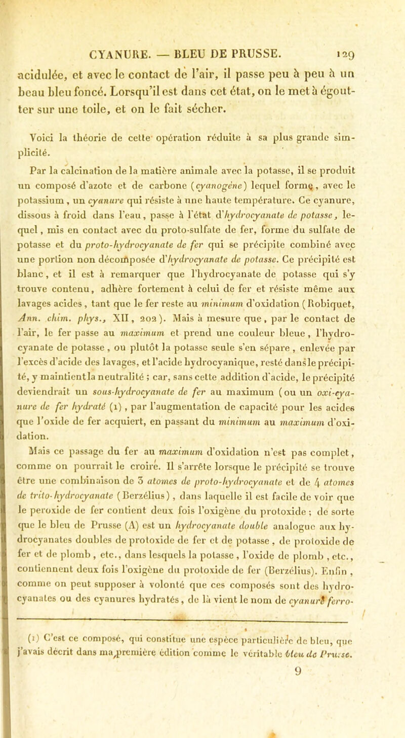 acidulée, et avec le contact de l’air, il passe peu à peu à un beau bleu foncé. Lorsqu’il est dans cet état, on le met h égout- ter sur une toile, et on le fait sécher. Voici la théorie de celle opération réduite à sa plus grande sim- plicité. Par la calcination de la matière animale avec la potasse, il se produit un composé d’azote et de carbone {cyanogène) lequel formç, avec le potassium, un cyanure qui résiste à une haute température. Ce cyanure, dissous à froid dans l’eau, passe h l'état d’hydrocyanate de potasse, le- quel , mis en contact avec du proto-sulfate de fer, forme du sulfate de potasse et du proto-hydrocyanate de fer qui se précipite combiné avec une portion non décorftposée d'hydrocyanate de potasse. Ce précipité est blanc, et il est à remarquer que l’hydrocyanate de potasse qui s’y trouve contenu, adhère fortement à celui de fer et résiste même aux lavages acides , tant que le fer reste au minimum d’oxidation ( Robiquet, Ann. chim. phys., XII, 202). Mais à mesure que, parle contact de l’air, le fer passe au maximum et prend une couleur bleue, l’hydro- cyanate de potasse , ou plutôt la potasse seule s’en sépare , enlevée par l’excès d’acide des lavages, et l’acide hydrocyanique, resté dansle précipi- té, y maintientla neutralité ; car, sans cette addition d'acide, le précipité deviendrait un sous-hydrocyanate de fer au maximum ( ou un oxi-eya- nure de fer hydraté (1), par l’augmentation de capacité pour les acides que l’oxide de fer acquiert, en passant du minimum au maximum d’oxi- dation. Mais ce passage du fer au maximum d’oxidation n’cst pas complet, comme on pourrait le croire. 11 s’arrête lorsque le précipité se trouve être une combinaison de 3 atomes de proto-hydrocyanate et de 4 atomes de trito-hydrocyanate (Berzélius), dans laquelle il est facile de voir que le peroxide de fer contient deux fois l’oxigène du proloxide ; de sorte que le bleu de Prusse (A) est un hydrocyanate double analogue aux hy- drocyanates doubles de protoxide de fer cl de potasse , de proloxide de fer et de plomb , etc., dans lesquels la potasse , l’oxide de plomb , etc., contiennent deux fois l’oxigène du protoxide de fer (Berzélius). Enfin , comme on peut supposer à volonté que ces composés sont des hydro- cyanates ou des cyanures hydratés, de là vient le nom de cyanurS ferro- (i) C’est ce composé, qui constitue une espèce particulièi’c de bleu, que j’avais décrit dans ma^première édition comme le véritable Ucu de Prxu sc. 9