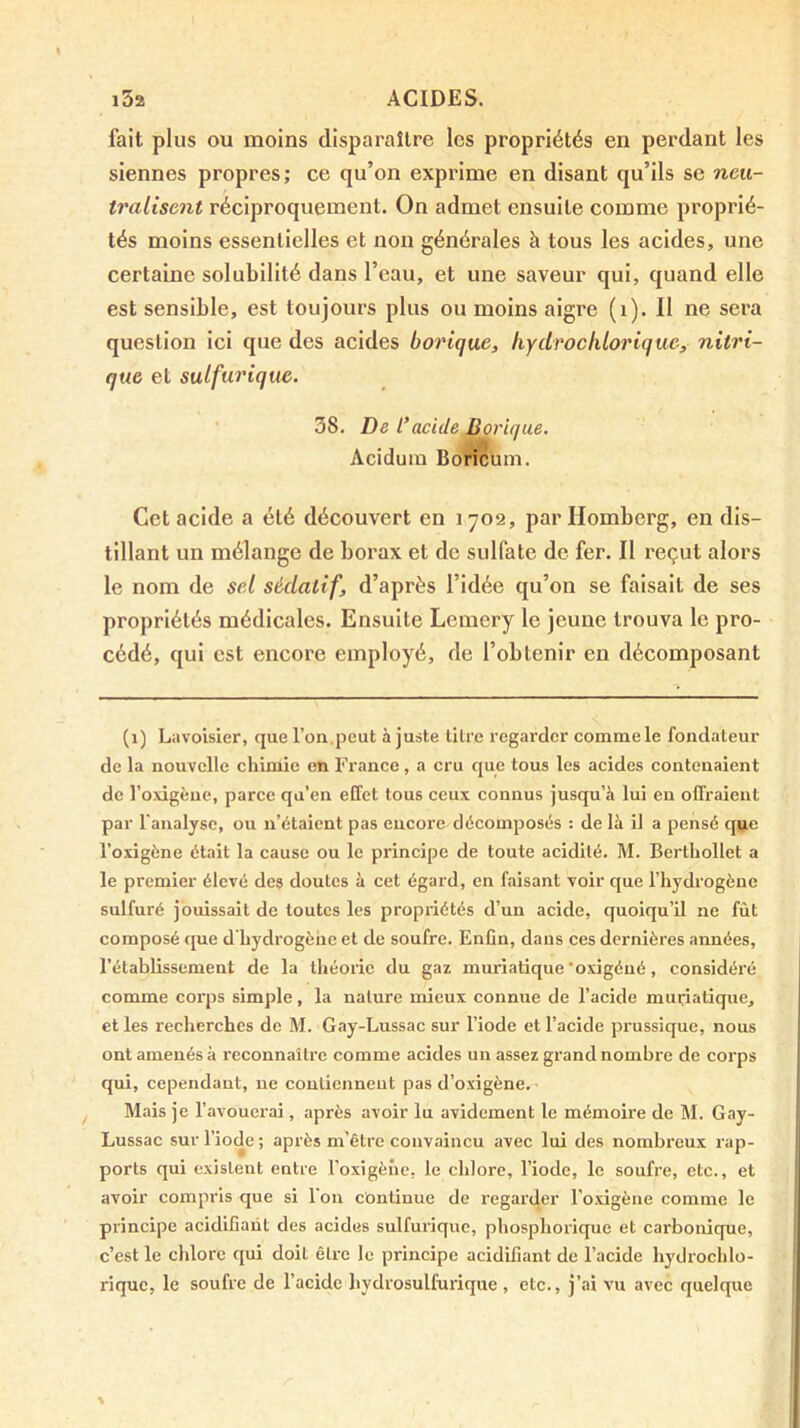 fait plus ou moins disparaître les propriétés en perdant les siennes propres; ce qu’on exprime en disant qu’ils se neu- tralisent réciproquement. On admet ensuite comme proprié- tés moins essentielles et non générales à tous les acides, une certaine solubilité dans l’eau, et une saveur qui, quand elle est sensible, est toujours plus ou moins aigre (i). Il ne sera question ici que des acides borique, liYclroclilorique, nitri- que et sulfurique. ' 38. De l’acide Borique. Aciduiu Boricum. Cet acide a été découvert en 1702, par Homberg, en dis- tillant un mélange de borax et de sulfate de fer. Il reçut alors le nom de sel sédatif, d’après l’idée qu’on se faisait de ses propriétés médicales. Ensuite Lemery le jeune trouva le pro- cédé, qui est encore employé, de l’obtenir en décomposant (1) Litvoisier, que l’on,peut ajuste titre regarder comme le fondateur de la nouvelle chimie en France, a cru que tous les acides contenaient de l’oxigène, parce qu’en effet tous ceux connus jusqu’à lui en offraient par l'analyse, ou n’étaient pas encore décomposés : de là il a pensé que l’oxigène était la cause ou le principe de toute acidité. M. Bcrtliollet a le premier élevé des doutes à cet égard, en faisant voir que l’hydrogène sulfuré jouissait de toutes les propriétés d’un acide, quoiqu’il ne fût composé que d'hydrogène et de soufre. Enfin, dans ces dernières années, l’établissement de la théorie du gaz muriatique’oxigéué, considéré comme coi’ps simple, la nature mieux connue de l’acide muriatique, et les recherches de M. G.ay-Lussac sur l’iode et l’acide prussique, nous ont amenés à reconnaître comme acides un assez grand nombre de corps qui, cependant, ne contiennent pas d’oxigène. Mais je l’avouerai, après avoir lu avidement le mémoire de M. Gay- Lussac sur l’iode; après m’être convaincu avec lui des nombreux rap- ports qui existent entre l’oxigène, le chlore, l’iode, le soufre, etc., et avoir compris que si l’on continue de regarder l'oxigène comme le principe acidifiant des acides sulfurique, phosphorique et carbonique, c’est le chlore qui doit être le principe acidifiant de l’acide hydrochlo- rique, le soufre de l’acide hydrosulfurique , etc., j’ai vu avec quelque