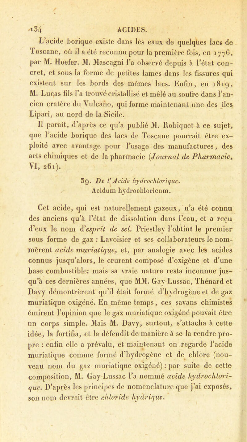 L’acide borique existe dans les eaux de quelques lacs de Toscane, où il a été reconnu pour la première fois, en 1776, par M. Hoefer. M. Mascagni l’a observé depuis à l’état con- cret, et sous la forme de petites lames dans les fissures qui existent sur les bords des mêmes lacs. Enfin, en 181g, M. Lucas fils l’a trouvé cristallisé et mêlé au soufre dans l’an- cien cratère du Vulcano, qui forme maintenant une des îles Liparl, au nord de la Sicile. Il paraît, d’après ce qu’a publié M. Robiquet à ce sujet, que l’acide borique des lacs de Toscane pourrait être ex- ploité avec avantage pour l’usage des manufactures, des arts chimiques et de la pharmacie [Journal de Pharmacie^ YI, 261). 5g. De l*Acide hydrochlorique. Acidum hydrochloricum. Cet acide, qui est naturellement gazeux, n’a été connu des anciens qu’à l’état de dissolution dans l’eau, et a reçu d’eux le nom à^esprit de sel. Priestley l’obtint le premier sous forme de gaz : Lavoisier et ses collaborateurs le nom- mèrent acide muriatique, et, par analogie avec les acides connus jusqu’alors, le crurent composé d’oxigène et d’une base combustible; mais sa vraie nature resta inconnue jus- qu’à ces dernières années, que MM. Gay-Lussac, Thénard et Davy démontrèrent qu’il était formé d’hydrogène et de gaz muriatique oxigéné. En même temps, ces savans chimistes émirent l’opinion que le gaz muriatique oxigéné pouvait être un corps simple. Mais M. Davy, surtout, s’attacha à cette idée, la fortifia, et la défendit de manière à se la rendre pro- pre : enfin elle a prévalu, et maintenant on regarde l’acide muriatique comme formé d’hydrogène et de^ chlore (nou- veau nom du gaz muriatique oxigéné) : par suite de cette composition, M. Gay-Lussac l’a nommé acide liydroclilori- que. D’après les principes de nomenclature que j’ai exposés, son nom devrait être cldoride hydrique.