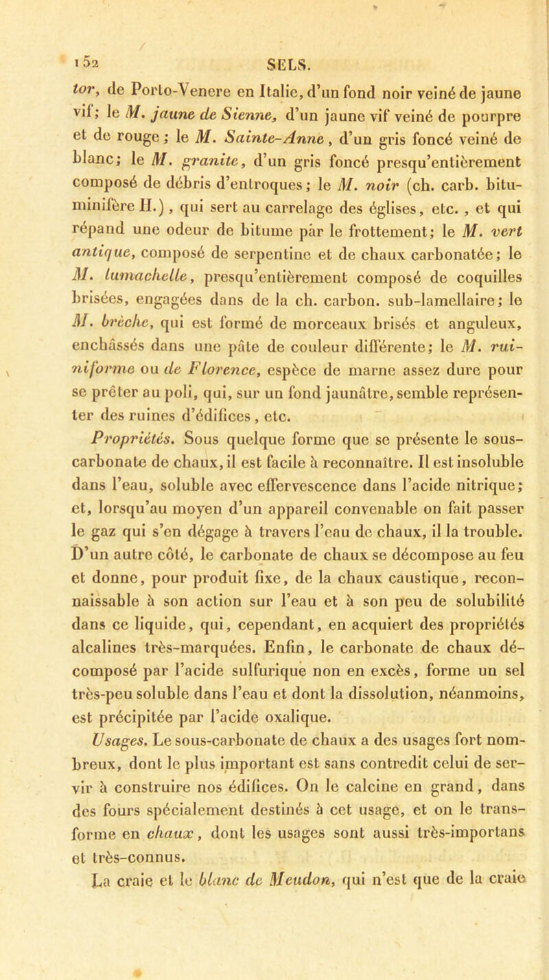 tor, de Porlo-Venere en Italie, d’im fond noir veiné de jaune vif; le M. jaune de Sienne, d’un jaune vif veiné de pourpre et de rouge ; le M. Sainte-Anne, d’un gris foncé veiné de blanc; le M. granité, d’un gris foncé presqu’entièrement composé de débris d’enlroques ; le M. noir (ch. carb. bitu- niinifèreH.), qui sert au carrelage des églises, etc. , et qui répand une odeur de bitume par le frottement; le M. vert antique, composé de serpentine et de chaux carbonatée; le M. lumaclielle, presqu’entièrement composé de coquilles brisées, engagées dans de la ch. carbon, sub-lamellaire; le m. brèche, qui est formé de morceaux brisés et anguleux, enchâssés dans une pâte de couleur difl’érente; le M. rui- nijbrme ou de Florence, espèce de marne assez dure pour se prêter au poli, qui, sur un fond jaunâtre, semble représen- ter des ruines d’édifices , etc. Propriétés. Sous quelque forme que se présente le sous- carbonate de chaux, il est facile à reconnaître. Il est insoluble dans l’eau, soluble avec effervescence dans l’acide nitrique; et, lorsqu’au moyen d’un appareil convenable on fait passer le gaz qui s’en dégage à travers l’eau de chaux, il la trouble. D’un autre côté, le carbonate de chaux se décompose au feu et donne, pour produit fixe, de la chaux caustique, recon- naissable à son action sur l’eau et à son peu de solubilité dans ce liquide, qui, cependant, en acquiert des propriétés alcalines très-marquées. Enfin, le carbonate de chaux dé- composé par l’acide sulfurique non en excès, forme un sel très-peu soluble dans l’eau et dont la dissolution, néanmoins, est précipitée par l’acide oxalique. Usages. Le sous-carbonate de chaux a des usages fort nom- breux, dont le plus important est sans contredit celui de ser- vir à construire nos édifices. On le calcine en grand, dans des fours spécialement destinés à cet usage, et on le trans- forme en chaux, dont les usages sont aussi très-importans et très-connus. La craie et le blanc de Meudon, qui n’est que de la craie