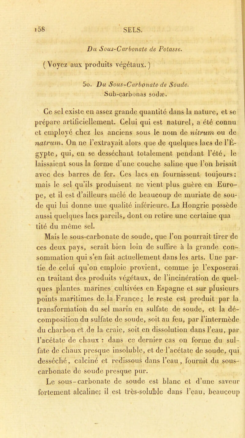 Du Sous-Carbonate de Potasse. ( Voyez aux produits végétaux. ) 5o. Du Sous-Carbonate de Soude. Sub-carbonas sodæ. Ce sel existe en assez grande quantité dans la nature, et se prépare artificiellement. Celui qui est naturel, a été connu et employé chez les anciens sous le nom de nitrum ou de nalriim. On ne l’extrayait alors que de quelques lacs de l’É- gypte, qui, en se desséchant totalement pendant l’été, le laissaient sous la forme d’une couche saline que l’on brisait avec des harres de fer. Ces lacs en fournissent toujours : mais le sel qu’ils produisent ne vient plus guère en Euro- pe, et il est d’ailleurs mêlé de beaucoup de muriate de sou- de qui lui donne une qualité inférieure. La Hongrie possède aussi quelques lacs pareils, dont on relire une certaine qua tité du même sel. Mais le sous-carbonate de soude, que l’on pourrait tirer de ces deux pays, serait bien loin de suffire à la grande con- sommation qui s’en fait actuellement dans les arts. Une par- tie de celui qu’on emploie provient, comme je l’exposerai en traitant des produits végétaux, de l’incinération de quel- ques plantes marines cultivées en Espagne et sur plusieurs points maritimes de la France; le reste est produit par la transformation du sel marin en sulfate de soude, et la dé- composition du sulfate de soude, soit au feu, par l’intermède du charbon et de la craie, soit en dissolution dans l’eau, par l’acétate de chaux : dans ce dernier cas on forme du sul- fate de chaux presque insoluble, et de l’acétate de soude, qui desséché, calciné et redissous dans l’eau, fournit du sous- carbonate de soude presque pur. Le sous-carbonate de soude est blanc et d’une saveur fortement alcaline; il est très-soluble dans l’eau, beaucoup