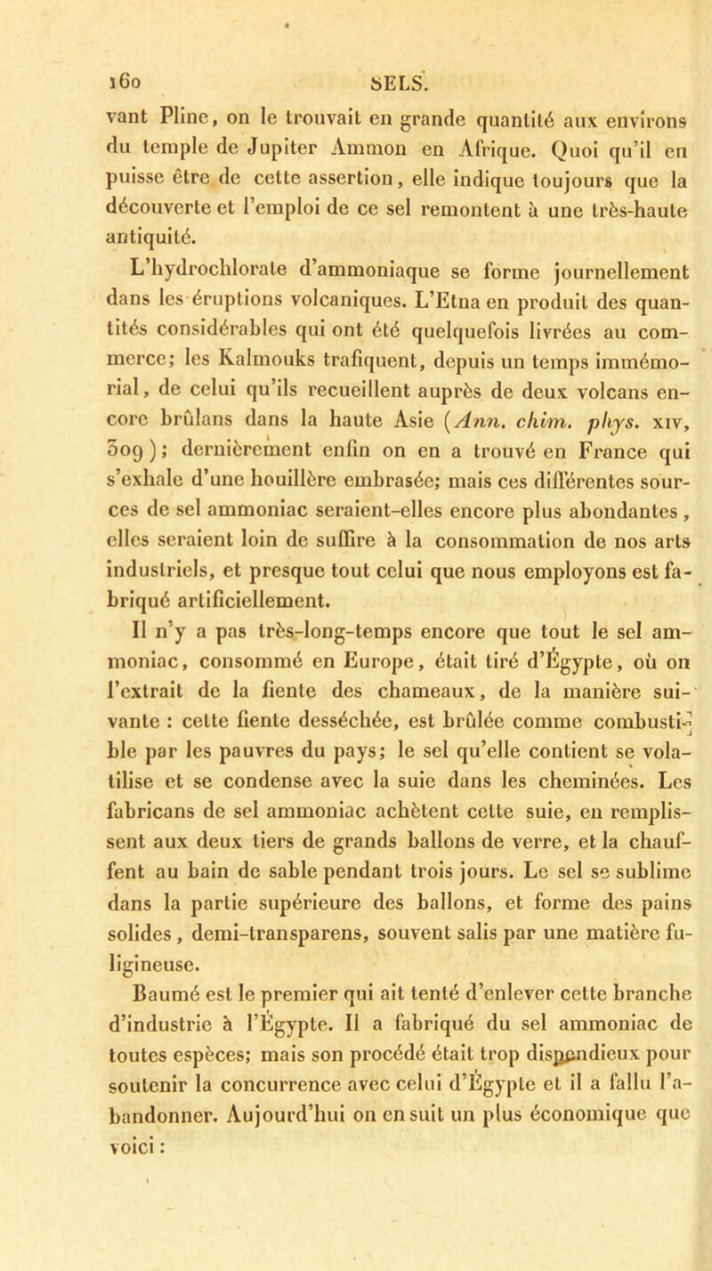 j6o bELS'. vaut Pline, on le trouvait en grande quantité aux environs du temple de Jupiter Aininon en Afrique. Quoi qu’il en puisse être de cette assertion, elle Indique toujours que la découverte et l’emploi de ce sel remontent à une très-haute antiquité. L hydrochlorate d’ammoniaque se forme journellement dans les éruptions volcaniques. L’Etna en produit des quan- tités considérables qui ont été quelquefois livrées au com- merce; les Kalmouks trafiquent, depuis un temps immémo- rial, de celui qu’ils recueillent auprès de deux volcans en- core brùlans dans la haute Asie {An7i. chim. phys. xiv, Soq ) ; dernièrement enfin on en a trouvé en France qui s’exhale d’une houillère embrasée; mais ces différentes sour- ces de sel ammoniac seraient-elles encore plus abondantes, elles seraient loin de suffire à la consommation de nos arts industriels, et presque tout celui que nous employons est fa- briqué artificiellement. Il n’y a pas très-long-temps encore que tout le sel am- moniac, consommé en Europe, était tiré d’Égypte, où on l’extrait de la fiente des chameaux, de la manière sui- vante : cette fiente desséchée, est brûlée comme combusti-^ ble par les pauvres du pays; le sel qu’elle contient se vola- tilise et se condense avec la suie dans les cheminées. Les fabricans de sel ammoniac achètent cette suie, eu remplis- sent aux deux tiers de grands ballons de verre, et la chauf- fent au bain de sable pendant trois jours. Le sel se sublime dans la partie supérieure des ballons, et forme des pains solides, demi-transparens, souvent salis par une matière fu- ligineuse. Baumé est le premier qui ait tenté d’enlever cette branche d’industrie à l’Égypte. Il a fabriqué du sel ammoniac de toutes espèces; mais son procédé était trop disjjpndieux pour soutenir la concurrence avec celui d’Égypte et il a fallu l’a- bandonner. Aujourd’hui on en suit un plus économique que voici :