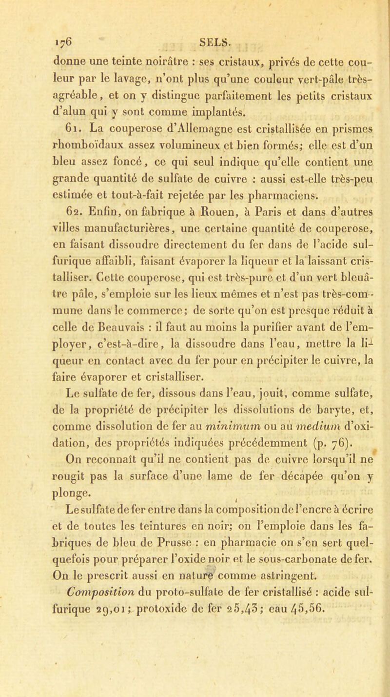 donne une teinte noirâtre : ses cristaux, privés de cette cou- leur par le lavage, n’ont plus qu’une couleur vert-pâle très- agréable , et on y distingue parfaitement les petits cristaux d’alun qui y sont comme implantés. 61. La couperose d’Allemagne est cristallisée en prismes rhomboïdaux assez volumineux et bien formés^ elle est d’un bleu assez foncé, ce qui seul indique qu’elle contient une grande quantité de sulfate de cuivre : aussi est-elle très-peu estimée et tout-à-fait rejetée par les pharmaciens. 62. Enfin, on fabrique à Rouen, à Paris et dans d’autres villes manufacturières, une certaine quantité de couperose, en faisant dissoudre directement du fer dans de l’acide sul- furique affaibli, faisant évaporer la liqueur et la laissant cris- talliser. Cette couperose, qui est très-pure et d’un vert bleuâ- tre pâle, s’emploie sur les lieux mêmes et n’est pas très-com - mune dans le commerce; de sorte qu’on est presque réduit à celle de Beauvais : il faut au moins la purilier avant de l’em- ployer, c’est-à-dire, la dissoudre dans l’eau, mettre la 1h queur en contact avec du fer pour en précipiter le cuivre, la faire évaporer et cristalliser. Le sulfate de fer, dissous dans l’eau, jouit, comme sulfate, de la propriété de précipiter les dissolutions de baryte, et, comme dissolution de fer au minimum ou au medium d’oxi- dation, des propriétés indiquées précédemment (p. 76). On reconnaît qu’il ne contient pas de cuivre lorsqu’il ne rougit pas la surface d’une lame de fer décapée qu’on y plonge. Le sulfate de fer entre dans la composition de l’encre à écrire et de toutes les teintures en noir; on l’emploie dans les fa- briques de bleu de Prusse : en pharmacie on s’en sert quel- quefois pour préparer l’oxide noir et le sous-carbonate de fer. On le prescrit aussi en nature comme astringent. Composition du proto-sulfate de fer cristallisé ; acide sul- furique 29,01; protoxide de fer 25,43; eau 45,56.