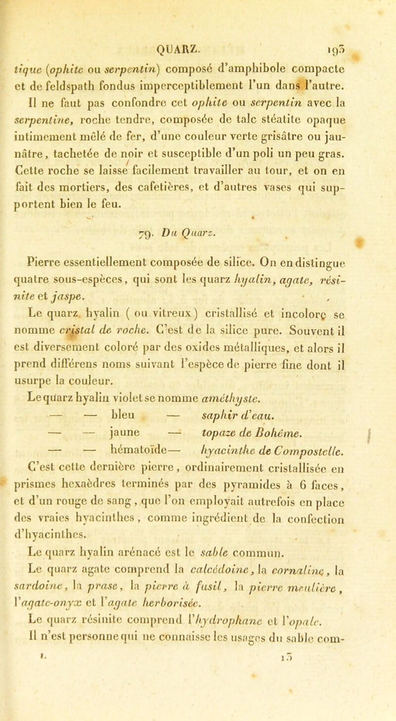 QUARZ. 195 tique {opkitc ou serpentin^ composé d’amphibole compacte et de feldspath fondus imperceptiblement l’un dans l’autre. Il ne faut pas confondre cet opkitc ou serpentin avec la serpentine, roche tendre, composée de talc stéatite opaque intimement mêlé de fer, d’une couleur verte grisâtre ou jau- nâtre, tachetée de noir et susceptible d’un poli un peu gras. Cette roche se laisse facilement travailler au tour, et on en fait des mortiers, des cafetières, et d’autres vases qui sup- portent bien le feu. ^ • 4 70. Dti Quarz. Pierre essentiellement composée de silice. On en distingue quatre sous-espèces, qui sont les quarz hyalin, agate, rési- nite et jaspe. Le quarz. hyalin ( ou vitreux) cristallisé et incolorç se nomme cristal de roche. C’est de la silice pure. Souvent il est diversement coloré par des oxides métalliques, et alors il prend difi’érens noms suivant l’espèce de pierre fine dont il usurpe la couleur. Le quarz hyaliu violet se nomme améthyste. — — bleu — saphir d'eau, — — jaune — topaze de Bohême. — — hématoïde— hyacinthe de Compostelle. C’est cette dernière pierre, ordinairement cristallisée en prismes hexaèdres terminés par des pyramides à 6 faces, et d’un rouge de sang , que l’on employait autrefois en place des vraies hyacinthes, comme Ingrédient de la confection d’hyacinthes. Le quarz hyalin arénacé est le sable commun. Le quarz agate comprend la calcédoine, la cornaline, la sardoine, la prase, la pierre à fusil, la pierre mmlière, Vagate-onyx et Vagate herborisée. Le quarz résinite comprend Vhydropkane et Vopalc. 11 n’est personne qui ne connaisse les usages du sable com- I. 1.)