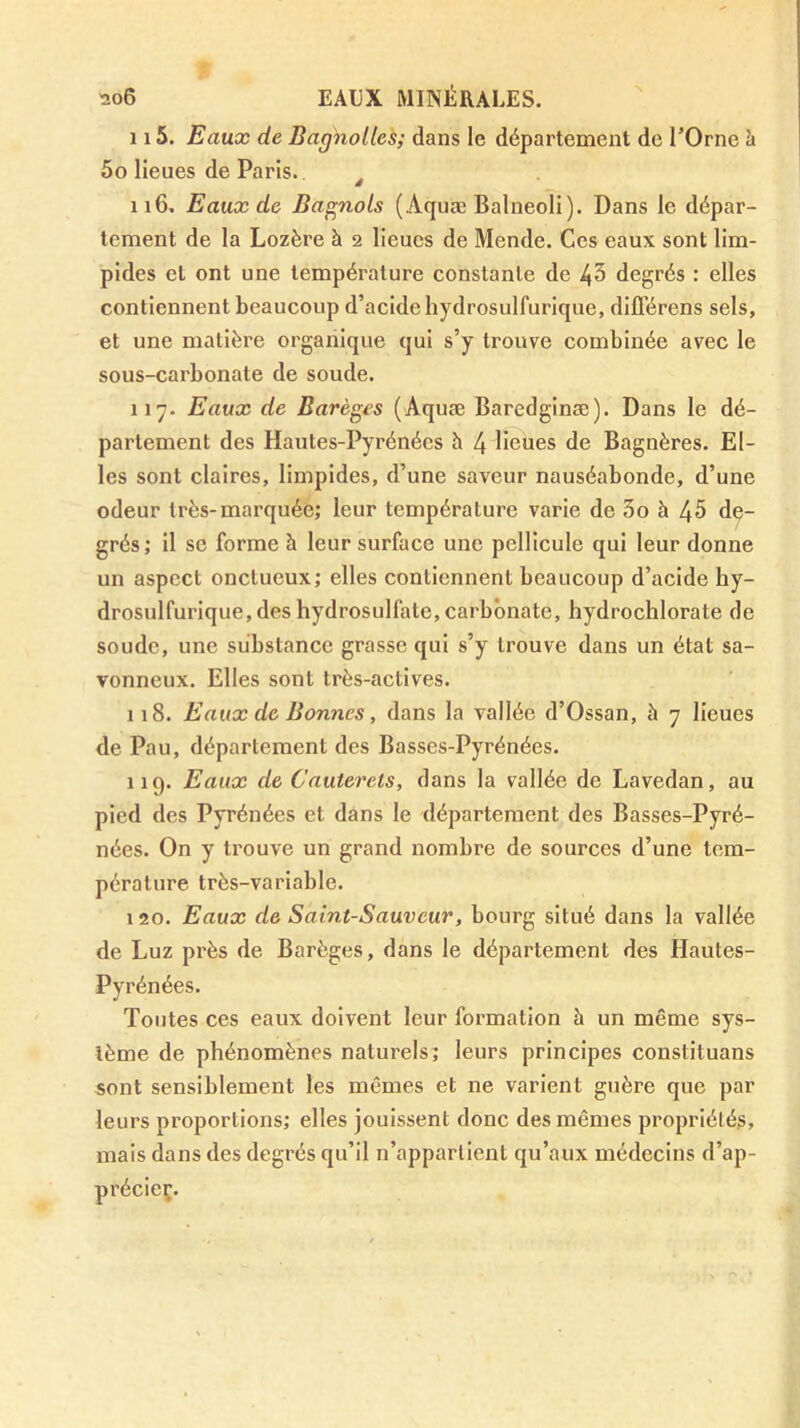 ï!06 eaux minérales. 115. Eaux de Bagholtes; dans le département de l’Orne h 5o lieues de Paris. ^ 116. Eaux de Ba^nols (Aquæ Balneoli). Dans le dépar- tement de la Lozère à 2 lieues de Mende. Ces eaux sont lim- pides et ont une température constante de 43 degrés : elles contiennent beaucoup d’acide hydrosulfurique, différens sels, et une matière orgaiiique qui s’y trouve combinée avec le sous-carbonate de soude. 117. Eaux de Barèges (Aquæ Baredginæ). Dans le dé- partement des Hautes-Pyrénées h 4 Houes de Bagnères. El- les sont claires, limpides, d’une saveur nauséabonde, d’une odeur très-marquée; leur température varie de 3o à 45 de- grés; il se forme à leur surface une pellicule qui leur donne un aspect onctueux; elles contiennent beaucoup d’acide hy- drosulfurique, des hydrosulfatc, carbonate, hydrochlorate de soude, une substance grasse qui s’y trouve dans un état sa- vonneux. Elles sont très-actives. 118. Eaux de Bonnes, dans la vallée d’Ossan, à 7 lieues de Pau, département des Basses-Pyrénées. 119. Eaux de Cauterets, dans la vallée de Lavedan, au pied des Pyrénées et dans le département des Basses-Pyré- nées. On y trouve un grand nombre de sources d’une tem- pérature très-variable. 120. Eaux de Saint-Sauveur, bourg situé dans la vallée de Luz près de Barèges, dans le département des Hautes- Pyrénées. Toutes ces eaux doivent leur formation à un même sys- tème de phénomènes naturels; leurs principes constituons sont sensiblement les mêmes et ne varient guère que par leurs proportions; elles jouissent donc des mêmes propriétés, mais dans des degrés qu’il n’appartient qu’aux médecins d’ap-