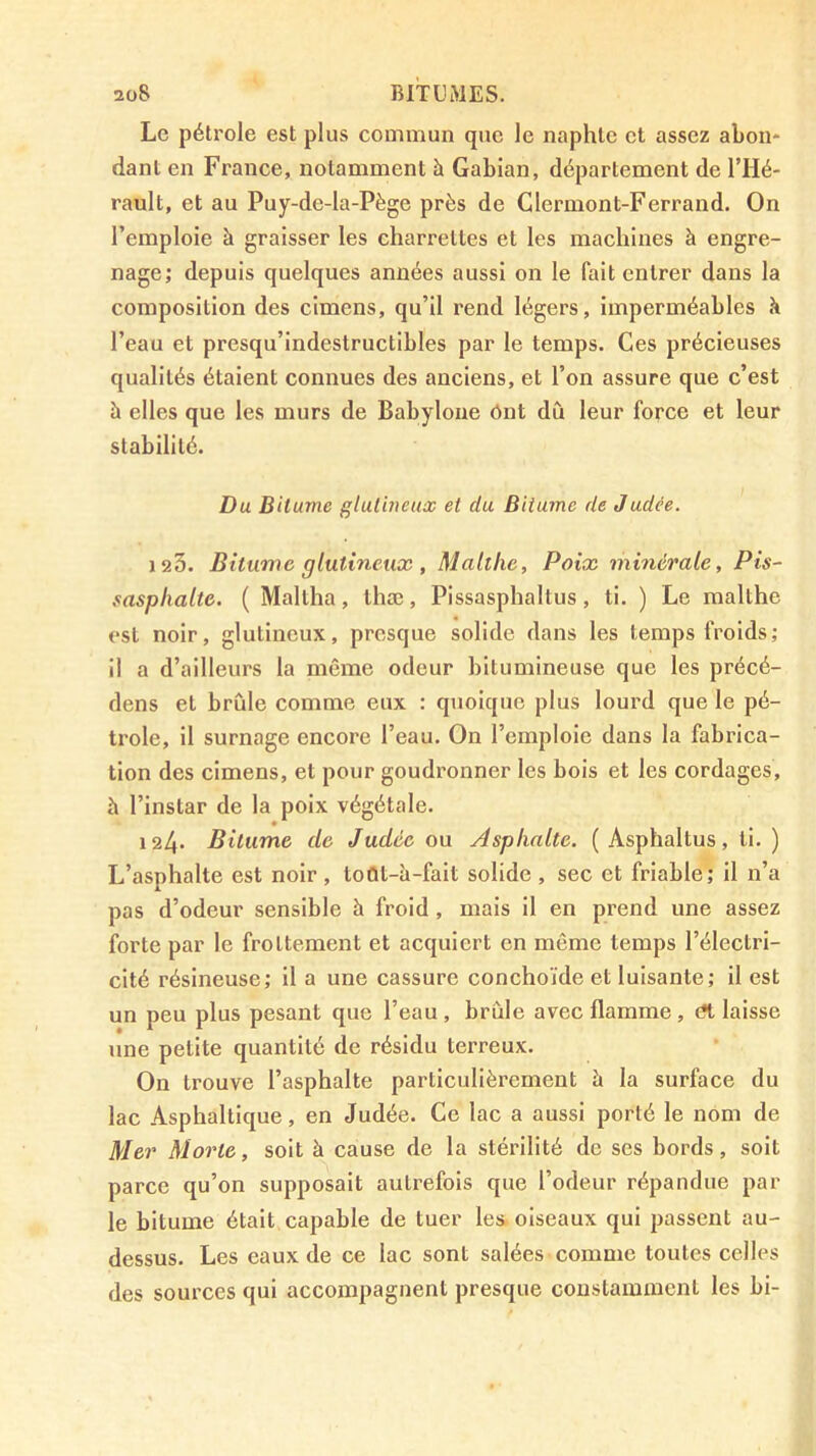 Le pétrole est plus commun que le naphte et assez abon* dant en France, notamment à Gabian, département de l’Hé- rault, et au Puy-de-la-Pège près de Clermont-Ferrand. On l’emploie à graisser les charrettes et les machines à engre- nage; depuis quelques années aussi on le fait entrer dans la composition des cimens, qu’il rend légers. Imperméables îi l’eau et presqu’indestructibles par le temps. Ces précieuses qualités étaient connues des anciens, et l’on assure que c’est à elles que les murs de Babyloue ônt dû leur force et leur stabilité. Du Bitume gtulineux et du Bitume de Judée. 125. Bitume glutineux , Malthc, Poix minérale. Pis- sasphalte. ( Maltlia, thæ, Pissasphaltus, ti. ) Le malthe est noir, glutineux, presque solide dans les temps froids; il a d’ailleurs la même odeur bitumineuse que les précé- dons et brûle comme eux : quoique plus lourd que le pé- trole, il surnage encore l’eau. On l’emploie dans la fabrica- tion des cimens, et pour goudronner les bois et les cordages, h l’instar de la poix végétale. 124* Bitume de Judée ou Asphalte. ( Asphaltus, ti. ) L’asphalte est noir, toût-à-fait solide , sec et friable; il n’a pas d’odeur sensible à froid, mais il en prend une assez forte par le frottement et acquiert en même temps l’électri- cité résineuse; il a une cassure conchoïde et luisante; il est un peu plus pesant que l’eau , brûle avec flamme , cît laisse une petite quantité de résidu terreux. On trouve l’asphalte particulièrement à la surface du lac Asphaltique, en Judée. Ce lac a aussi porté le nom de Mer Morte, soit à cause de la stérilité de ses bords, soit parce qu’on supposait autrefois que l’odeur répandue par le bitume était capable de tuer les. oiseaux qui passent au- dessus. Les eaux de ce lac sont salées comme toutes celles des sources qui accompagnent presque constamment les bi-