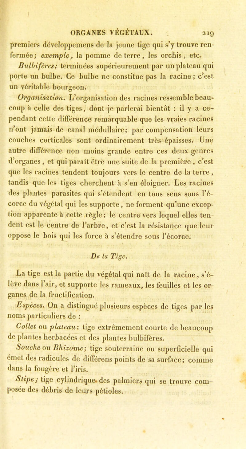 premiers développemens de la jeune tige qui s’y trouve ren- fermée; exemple, la pomme de terre, les orchis, etc. Bulbifères; terminées supérieurement par un plateau qui porte un bulbe. Ce bulbe ne constitue pas la racine ; c’est un véritable bourgeon. Organisation. L’organisation des racines ressemble beau- coup à celle des tiges, dont je parlerai bientôt : il y a ce- pendant cette différence remarquable que les vraies racines n’ont jamais de canal médullaire; par compensatioti leurs couches corticales sont ordinairement très-épaisses. Une autre différence non moins grande entre ces deux genres d’organes , et qui paraît être une suite de la première , c’est que les racines tendent toujours vers le centre de la terre, tandis que les tiges cherchent à s’en éloigner. Les racines des plantes parasites qui s’étendent en tous sens sous l’é- corce du végétal qui les supporte, ne forment qu’une excep- tion apparente à cette règle ; le centre vers lequel elles ten- dent est le centre de l’arbre, et c’est la résistance que leur oppose le bois qui les force à s’étendre sous l’écorce. De la Tige. La tige est la partie du végétal qui naît de la racine, s’é- lève dans l’air, et supporte les rameaux, les feuilles et les or- ganes de la fructification. Espèces. On a distingué plusieurs espèces de tiges parles noms particuliers de : Collet ou plateau’, tige extrêmement courte de beaucoup de plantes herbacées et des plantes bulbifères. Souche 0X1 Rhizome; tige souterraine ou superficielle qui émet des radicules de différens points de sa surface; comme dans la fougère et l’iris. Stipej tige cylindrique» des palmiers qui se trouve com- posée des débris de leurs pétioles.