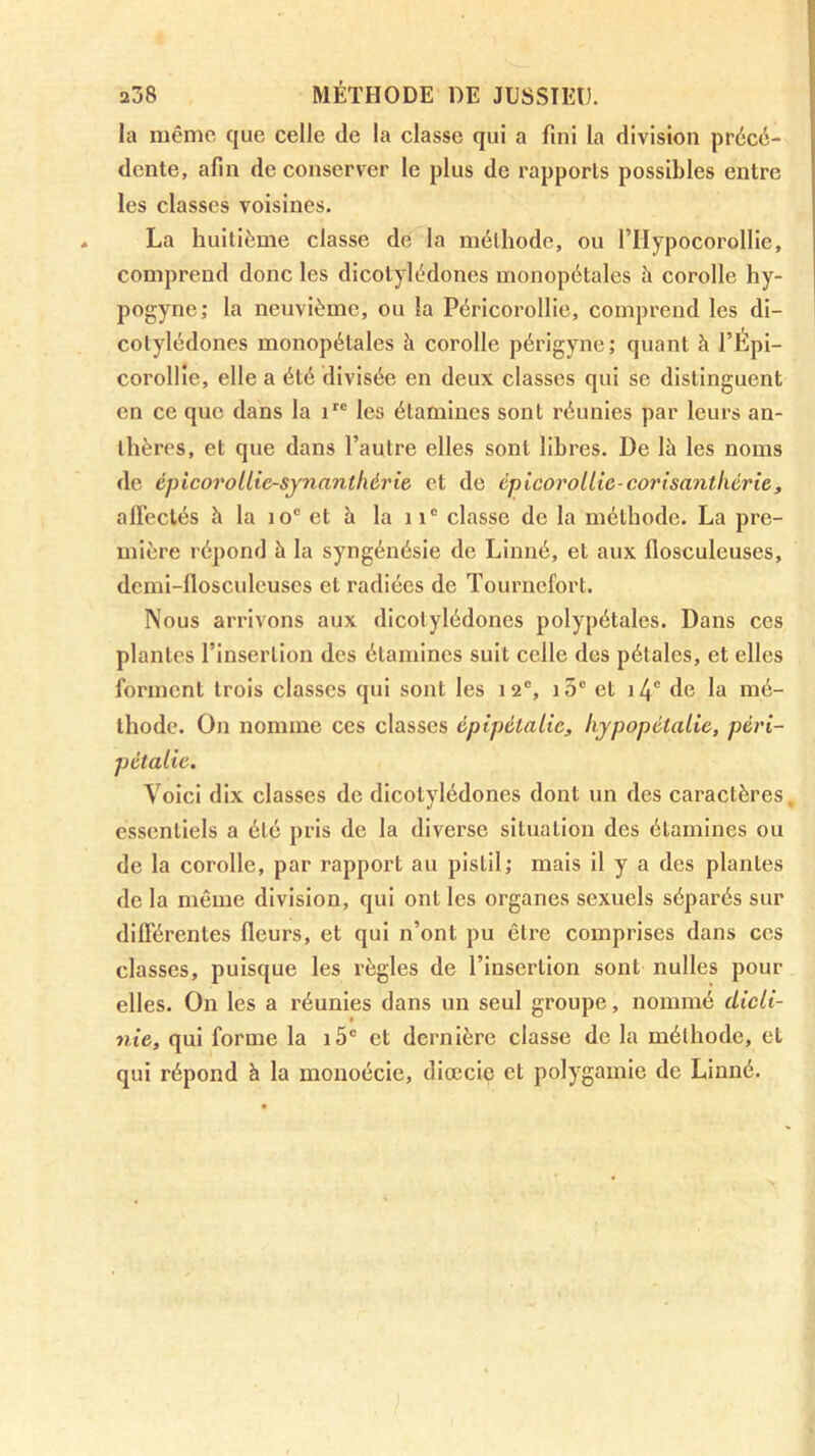 la même que celle de la classe qui a fini la division précé- dente, afin de conserver le plus de rapports possibles entre les classes voisines. La huitième classe de la méthode, ou l’Hypocorollie, comprend donc les dicotylédones monopétales à corolle hy- pogyne; la neuvième, ou la Péricorollie, comprend les di- cotylédones monopétales à corolle périgyne; quant à l’Épi- corollle, elle a été divisée en deux classes qui se distinguent en ce que dans la les étamines sont réunies par leurs an- thères, et que dans l’autre elles sont libres. De là les noms de épicorollie-synanthérie et de cpicorollw-corisanthériet alFeclés à la lo® et à la 11® classe de la méthode. La pre- mière répond à la syngénésie de Linné, et aux flosculeuses, dcmi-flosculeuses et radiées de Tournefort. Nous arrivons aux dicotylédones polypétales. Dans ces plantes l’insertion des étamines suit celle dos pétales, et elles forment trois classes qui sont les 12®, )5® et i4“ de la mé- thode. On nomme ces classes épipétalic, hypopétalie, péri- pctalie. Voici dix classes de dicotylédones dont un des caractères, essentiels a été pris de la diverse situation des étamines ou de la corolle, par rapport au pistil; mais il y a des plantes de la même division, qui ont les organes sexuels séparés sur différentes fleurs, et qui n’ont pu être comprises dans ces classes, puisque les règles de l’insertion sont nulles pour elles. On les a réunies dans un seul groupe, nommé dicli- nie, qui forme la i5® et dernière classe de la méthode, et qui répond à la monoécie, diœcio et polygamie de Linné.