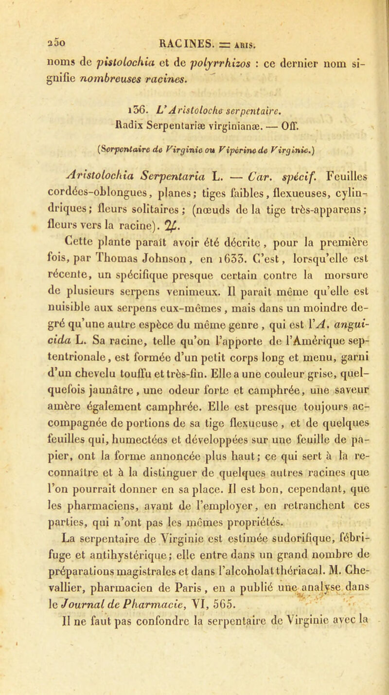 noms de pistolockia et de polyrrhizos : ce dernier nom si- gnifie nombreuses racines. i36. L*Aristoloche serpentaire. Radix Serpentariæ virginianæ. — OIT. {Serpentaire de Virginie ou Vipérine de Virginie.) Aristolochia Serpentaria L. — Car. spécif. Feuilles cordées-oLlongues, planes; tiges ûiibles, flexueuses, cylin-. driques ; fleurs solitaires ; (nœuds do la tige très-apparens ; fleurs vers la racine). Cette plante paraît avoir été décrite, pour la première fois, par Thomas Johnson, en i653. C’est, lorsqu’elle est récente, un spécifique presque certain contre la morsure de plusieurs serpens venimeux. Il parait même qu’elle est nuisible aux serpens eux-mêmes , mais dans un moindre de- gré qu’une autre espèce du même genre , qui est VA. angui- cida L. Sa racine, telle qu’on l’apporte de l’Amérique sep- tentrionale, est formée d’un petit corps long et menu, garni d’un chevelu touffu et très-fin. Elle a une couleur grise, quel- quefois jaunâtre, une odeur forte et camphrée, une saveur amère également camphrée. Elle est presque toujours ac- compagnée de portions de sa tige flexueuse, et de quelques feuilles qui, humectées et développées sur une feuille de pa- pier, ont la forme annoncée plus haut; ce qui sert à la re- connaître et à la distinguer de quelques autres racines que l’on pourrait donner en sa place. Il est bon, cependant, que les pharmaciens, avant de l’employer, en retranchent ces parties, qui n’ont pas les mêmes propriétés. La serpentaire de Virginie est estimée sudorifique, fébri- fuge et antihystérique; elle entre dans un grand nombre de préparations magistrales et dans l’alcoholatthériacal. M. Che- vallier, pharmacien de Paris, en a publié une^analyse dans \g Journal de Pharmacie, y 1, 565. Il ne faut pas confondre la serpentaire de Virginie avec la