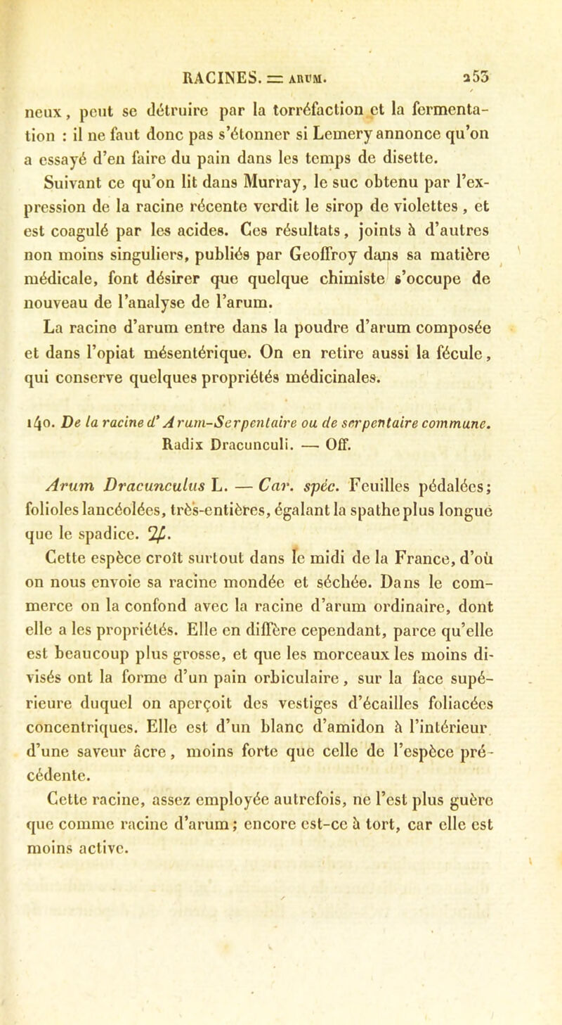 lieux, peut se détruire par la torréfaction et la fermenta- tion : il ne faut donc pas s’étonner si Lemery annonce qu’on a essayé d’en faire du pain dans les temps de disette. Suivant ce qu’on lit dans Murray, le suc obtenu par l’ex- pression de la racine récente verdit le sirop de violettes , et est coagulé par les acides. Ces résultats, joints à d’autres non moins singuliers, publiés par Geoffroy dans sa matière médicale, font désirer que quelque chimiste s’occupe de nouveau de l’analyse de l’arum. La racine d’arum entre dans la poudre d’arum composée et dans l’opiat mésentérique. On en retire aussi la fécule, qui conserve quelques propriétés médicinales. i4o. De la racine d'Aram-Serpenlaire ou de serpentaire commune. Radix Dracunculi. — Off. Arum Dracunculus L. —Car. spéc. Feuilles pédalées; folioles lancéolées, très-entières, égalant la spatheplus longue que le spadice. Cette espèce croît surtout dans le midi de la France, d’où on nous envoie sa racine mondée et séchée. Dans le com- merce on la confond avec la racine d’arum ordinaire, dont elle a les propriétés. Elle en diffère cependant, parce qu’elle est beaucoup plus grosse, et que les morceaux les moins di- visés ont la forme d’un pain orbiculaire, sur la face supé- rieure duquel on aperçoit des vestiges d’écailles foliacées concentriques. Elle est d’un blanc d’amidon h l’intérieur d’une saveur âcre, moins forte que celle de l’espèce pré- cédente. Cette racine, assez employée autrefois, ne l’est plus guère que comme racine d’arum ; encore est-ce à tort, car elle est moins active.