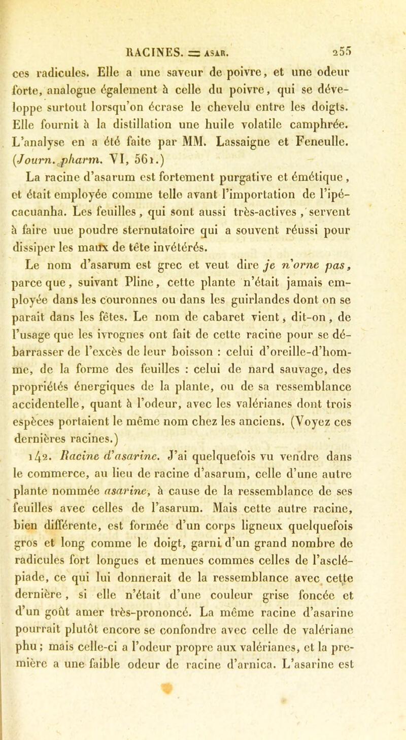 cos radicules. Elle a une saveur de poivre, et une odeur forte, analogue également h celle du poivre, qui se déve- loppe surtout lorsqu’on écrase le chevelu entre les doigts. Elle fournil à la distillation une huile volatile camphrée. L’analyse en a été faite par MM. Lassaigne et Feneulle. (Journ. pharm. VI, 561.) La racine d’asarum est fortement purgative et émétique , et était employée comme telle avant l’importation de l’ipé- cacuanha. Les feuilles, qui sont aussi très-actives , servent h faire uue poudre sternutatoire qui a souvent réussi pour dissiper les maiîx de tête invétérés. Le nom d’asarum est grec et veut dire je nornc pas, parce que, suivant Pline, cette plante n’était jamais em- ployée dans les couronnes ou dans les guirlandes dont on se parait dans les fêtes. Le nom de cabaret vient > dit-on, de l’usage que les ivrognes ont fait de cette racine pour se dé- barrasser de l’excès de leur boisson : celui d’oreillc-d’hom- me, de la forme des feuilles : celui de nard sauvage, des propriétés énergiques de la plante, ou de sa ressemblance accidentelle, quant à l’odeur, avec les valérianes dont trois espèces portaient le même nom chez les anciens. (Voyez ces dernières racines.) 142. Racine (Vasarine. J’ai quelquefois vu vendre dans le commerce, au lieu de racine d’asarum, celle d’une autre plante nommée asarine, à cause de la ressemblance de ses feuilles avec celles de l’asarum. Mais cette autre racine, bien différente, est formée d’un corps ligneux quelquefois gros et long comme le doigt, garni d’un grand nombre de radicules fort longues et menues commes celles de l’asclé- piade, ce qui lui donnerait de la ressemblance avec celte dernière, si elle n’était d’une couleur grise foncée et d’un goût amer très-prononcé. La même racine d’asarine pourrait plutôt encore se confondre avec celle de valériane phu; mais celle-ci a l’odeur propre aux valérianes, et la pre- mière a une faible odeur de racine d’arnica. L’asarine est