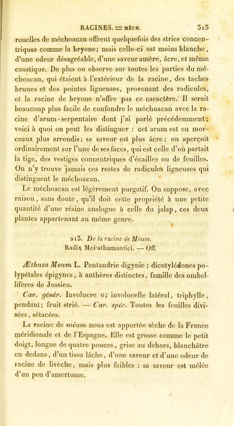 rouelles de méchoacan offrent quelquefois des stries concen- triques comme la bryone; mais celle-ci est moins blanche, d’une odeur désagréable, d’une saveur amère, âcre, et même caustique. De plus on observe sur toutes les parties du mé- choacan, qui étaient à l’extérieur de la racine, des taches brunes et des pointes ligneuses, provenant des radicules, et la racine de bryone n’offre pas ce caractère. Il serait beaucoup plus facile de confondre le méchoacan avec la ra- cine d’arum-serpentaire dont j’ai parlé précédemment; voici à quoi on peut les distinguer : cet arum est en mor- ceaux plus arrondis; sa saveur est plus âcre; on aperçoit ordinairement sur l’une de ses faces, qui est celle d’où partait la tige, des vestiges concentriques d’écailles ou de feuilles. On n’y trouve jamais ces restes de radicules ligneuses qui distinguent le méchoacan. Le méchoacan est légèrement purgatif. On suppose, avec raison, sans doute, qu’il doit cette propriété à une petite quantité d’une résine analogue à celle du jalap, ces deux plantes appartenant au même genre. 313. De la racine de Méum. lladix Mei-athamanlici. — Off. Æthusa Meum L. Pentandrie digynie ; dicotylédones po- lypétales épigynes, à anthères distinctes, famille des ombel- lifères de Jussieu. Car. génér. Involucre o; involucelle latéral, triphylle, pendainl; fruit strié. — Car. spéc. Toutes les feuilles divi- sées , sétacées. La racine de méum nous est apportée sèche de la France méridionale et de l’Espagne. Elle est grosse comme le petit doigt, longue de quatre pouces, grise au dehors, blanchâtre en dedans, d’un tissu lâche, d’une saveur et d’une odeur de racine de livèche, mais plus faibles : sa saveur est mêlée d’un peu d’amertume.