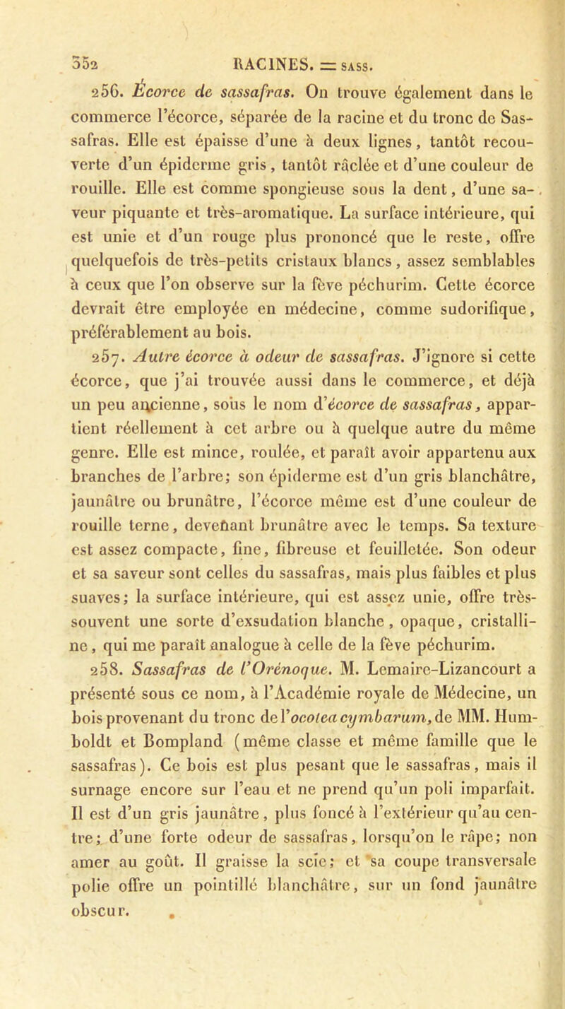 256. Écorce de sassafras. On trouve également dans le commerce l’écorce, séparée de la racine et du tronc de Sas- safras. Elle est épaisse d’une à deux lignes, tantôt recou- verte d’un épiderme gris , tantôt raclée et d’une couleur de rouille. Elle est comme spongieuse sous la dent, d’une sa-, veur piquante et très-aromatique. La surface intérieure, qui est unie et d’un rouge plus prononcé que le reste, offre I quelquefois de très-petits cristaux blancs, assez semblables à ceux que l’on observe sur la fève péchurim. Cette écorce devrait être employée en médecine, comme sudorifique, préférablement au bois. 257. Autre écorce à odeur de sassafras. J’ignore si cette écorce, que j’ai trouvée aussi dans le commerce, et déjà un peu ancienne, sous le nom à'écorce de sassafras, appar- tient réellement à cet arbre ou à quelque autre du même genre. Elle est mince, roulée, et paraît avoir appartenu aux branches de l’arbre; son épiderme est d’un gris blanchâtre, jaunâtre ou brunâtre, l’écorce même est d’une couleur de rouille terne, deveûant brunâtre avec le temps. Sa texture est assez compacte, fine, fibreuse et feuilletée. Son odeur et sa saveur sont celles du sassafras, mais plus faibles et plus suaves ; la surface intérieure, qui est assez unie, offre très- souvent une sorte d’exsudation blanche, opaque, cristalli- ne , qui me paraît analogue à celle de la fève péchurim. 258. Sassafras de COrénoque. M. Lemaire-Lizancourt a présenté sous ce nom, à l’Académie royale de Médecine, un bois provenant du tronc àaVoeoleacymbarum,àG, MM. Hum- boldt et Bompland (même classe et même famille que le sassafras). Ce bois est plus pesant que le sassafras, mais il surnage encore sur l’eau et ne prend qu’un poli imparfait. Il est d’un gris jaunâtre, plus foncé à l’extérieur qu’au cen- tre;, d’une forte odeur de sassafras, lorsqu’on le râpe; non amer au goût. Il graisse la scie; et *sa coupe transversale polie offre un pointillé blanchâtre, sur un fond jaunâtre obscur. ,