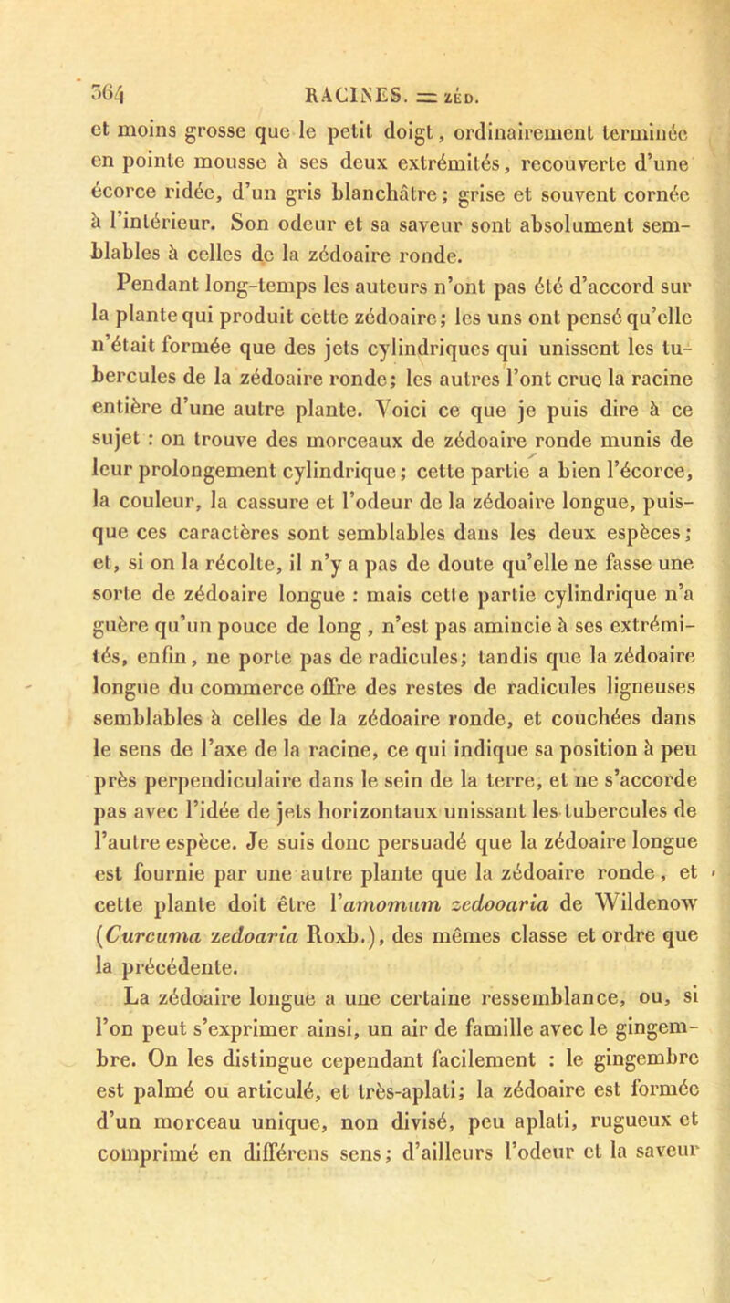 *364 RACIlNES. =ZKD. et moins grosse que le petit doigt, ordinairement lerniinéc en pointe mousse à ses deux extrémités, recouverte d’une écorce ridée, d’un gris blanchâtre ; grise et souvent cornée à l’intérieur. Son odeur et sa saveur sont absolument sem- blables à celles de la zédoaire ronde. Pendant long-temps les auteurs n’ont pas été d’accord sur la plante qui produit cette zédoaire; les uns ont pensé qu’elle n’était formée que des jets cylindriques qui unissent les tu- bercules de la zédoaire ronde; les auli’es l’ont crue la racine entière d’une autre plante. Voici ce que je puis dire à ce sujet : on trouve des morceaux de zédoaire ronde munis de leur prolongement cylindrique ; cette partie a bien l’écorce, la couleur, la cassure et l’odeur de la zédoaire longue, puis- que ces caractères sont semblables dans les deux espèces; et, si on la récolte, il n’y a pas de doute qu’elle ne fasse une sorte de zédoaire longue : mais celle partie cylindrique n’a guère qu’un pouce de long , n’est pas amincie à ses extrémi- tés, enfin, ne porte pas de radicules; tandis que la zédoaire longue du commerce offre des restes de radicules ligneuses semblables à celles de la zédoaire ronde, et couchées dans le sens de l’axe de la racine, ce qui indique sa position à peu près perpendiculaire dans le sein de la terre, et ne s’accorde pas avec l’idée de jets horizontaux unissant les tubercules de l’autre espèce. Je suis donc persuadé que la zédoaire longue est fournie par une autre plante que la zédoaire ronde, et > cette plante doit être Vamomwm zcdooaria de Wildenow {Curcuma zedoaria Roxb.), des mêmes classe et ordre que la précédente. La zédoaire longue a une certaine ressemblance, ou, si l’on peut s’exprimer ainsi, un air de famille avec le gingem- bre. On les distingue cependant facilement : le gingembre est palmé ou articulé, et Irès-aplali; la zédoaire est formée d’un morceau unique, non divisé, peu aplati, rugueux et comprimé en différons sens; d’ailleurs l’odeur et la saveur