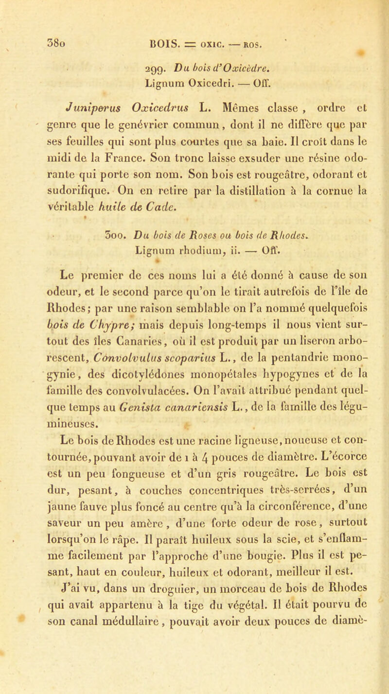 29g. Du bois d’Oxicùdre. Lignum Oxicedri. — Off. Junip&t'us Oxicedrus L. Mêmes classe , ordre cl genre que le genévrier commun, dont il ne dilTère que par ses feuilles qui sont plus courtes que sa baie. Il croît dans le midi de la France. Son tronc laisse exsuder une résine odo- rante qui porte son nom. Son bois est rougeâtre, odorant et sudorifique. On en relire par la distillation à la cornue la véritable kuilc de Cade. 5oo. Du bois de Roses ou bois de Rhodes. Lignum rhodium, ii. — Off. • Le premier de ces noms lui a été donné à cause de son odeur, et le second parce qu’on le tirait autrefois de Tîle de Rhodes; par une raison semblable on l’a nommé quelquefois bois de Chypre; mais depuis long-temps il nous vient sur- tout des îles Canaries, où il est produit par un liseron arbo- rescent, Convolvulus scoparius L., de la penlandrie mono- gynie, des dicotylédones monopétales hypogynes et de la famille des convolvulacées. On l’avait attribué pendant quel- que temps au Genista canariensis L., de la famille des légu- mineuses. Le bois de Rhodes est une racine ligneuse, noueuse et con- tournée, pouvant avoir de 1 à 4 pouces de diamètre. L’écorce est un peu fongueuse et d’un gris rougeâtre. Le bois est dur, pesant, à couches concentriques très-serrées, d’un jaune fauve plus foncé au centre qu’à la circonférence, d’une saveur un peu amère, d’une forte odeur de rose, surtout lorsqu’on le râpe. Il paraît huileux sous la scie, et s’enflam- me facilement par l’approché d’une bougie. Plus il est pe- sant, haut en couleur, huileux et odorant, meilleur il est. J’ai vu, dans un droguier, un morceau de bois de Rhodes ^ qui avait appartenu à la tige du végétal. Il était pourvu de son canal médullaire, pouvait avoir deux pouces de diamè-