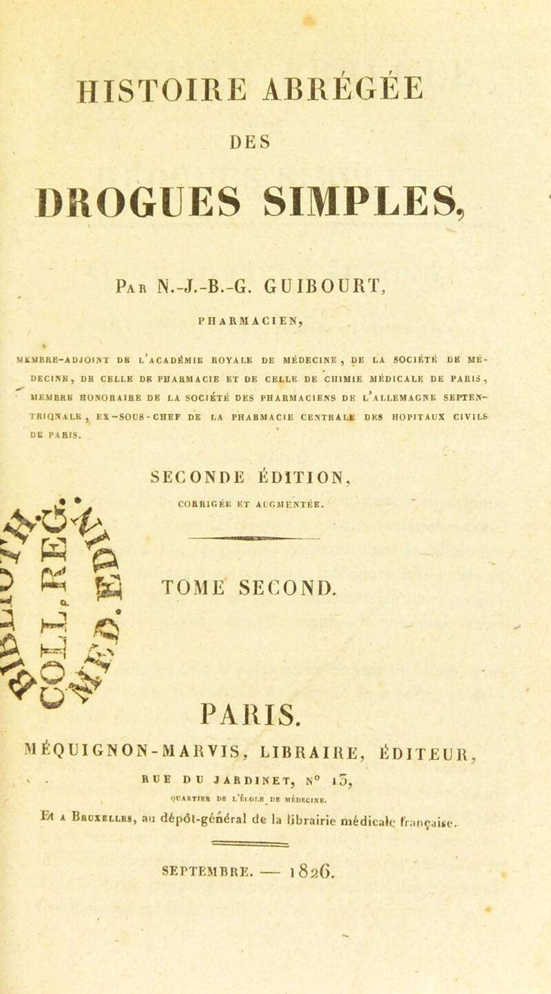 DES DROGUES SIMPLES, Par N.-J.-B.-G. GU1BOURT, PHARMACIEN, MEMBRE-ADJOINT DB l’aCADÉMIE ROYALE DE MÉDECINE, DE LA SOCIÉTÉ DE MÉ- DECINE, DB CELLE DR PHARMACIE ET DE CELLE DE CHIMIE MÉDICALE DE PAEIS, MEMBRE HONOBAIBE DE LA SOCIETE DES PHARMACIENS DE L ALLEMAGNE SEPTEN- TRIONALE, EX-SOOS-CHEF DE LA PH A B M A CIE CENTRALE DES HOPITAUX CIVILS SECONDE ÉDITION, CORRIGÉE ET AUGMENTÉE. TOME SECOND. PARIS. M É Q UI G N O N - M A R VIS, LIBRAIRE, ÉDITEUR, ' • RUE DH JARDINET, N° 10, qPAKTIBB PO I.'fxot.8_ PB MÉPECIKB. Et a Bruxelles, au dépôt-général de la librairie médicale française. .• * 5 « B S -, « a à § ❖8^