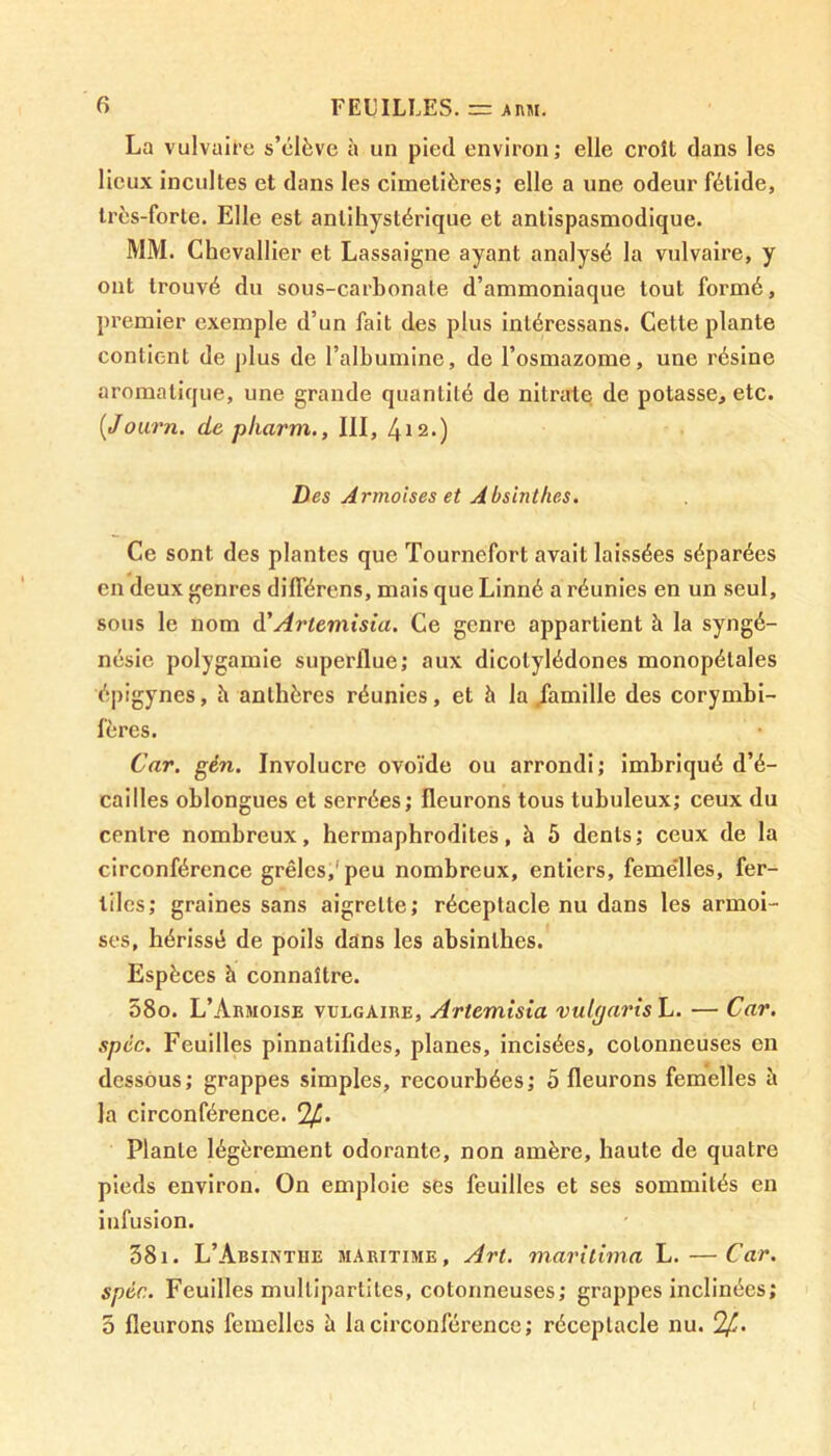 La vulvaire s’élève à un pied environ; elle croît dans les lieux incultes et dans les cimetières; elle a une odeur fétide, très-forte. Elle est anlihystérique et antispasmodique. MM. Chevallier et Lassaigne ayant analysé la vulvaire, y ont trouvé du sous-carbonate d’ammoniaque tout formé, premier exemple d’un fait des plus inléressans. Cette plante contient de plus de l’albumine, de l’osmazome, une résine aromatique, une grande quantité de nitrate de potasse, etc. [Journ. de pliarm., III, 4*2.) Des Armoises et Absinthes. Ce sont des plantes que Tourncfort avait laissées séparées en deux genres différens, mais que Linné a réunies en un seul, sous le nom d’Artemisia. Ce genre appartient à la syngé- nésie polygamie superflue; aux dicotylédones monopétales épigynes, h anthères réunies, et à la .famille des corymbi- fères. Car. gén. Involucre ovoïde ou arrondi; imbriqué d’é- caiIles oblongues et serrées; fleurons tous tubuleux; ceux du centre nombreux, hermaphrodites, à 5 dents; ceux de la circonférence grêles,'peu nombreux, entiers, femelles, fer- tiles; graines sans aigrette; réceptacle nu dans les armoi- ses, hérissé de poils dans les absinthes. Espèces à connaître. 58o. L’Armoise vulgaire, Artemisia vulyarish. — Car. spêc. Feuilles pinnatifides, planes, incisées, cotonneuses en dessous; grappes simples, recourbées; 5 fleurons femelles à la circonférence. clf.. Plante légèrement odorante, non amère, haute de quatre pieds environ. On emploie ses feuilles et ses sommités en infusion. 381. L’Absinthe maritime. Art. maritima L.—Car. spêc. Feuilles mullipartiles, cotonneuses; grappes inclinées; 5 fleurons femelles h la circonférence ; réceptacle nu. !£.