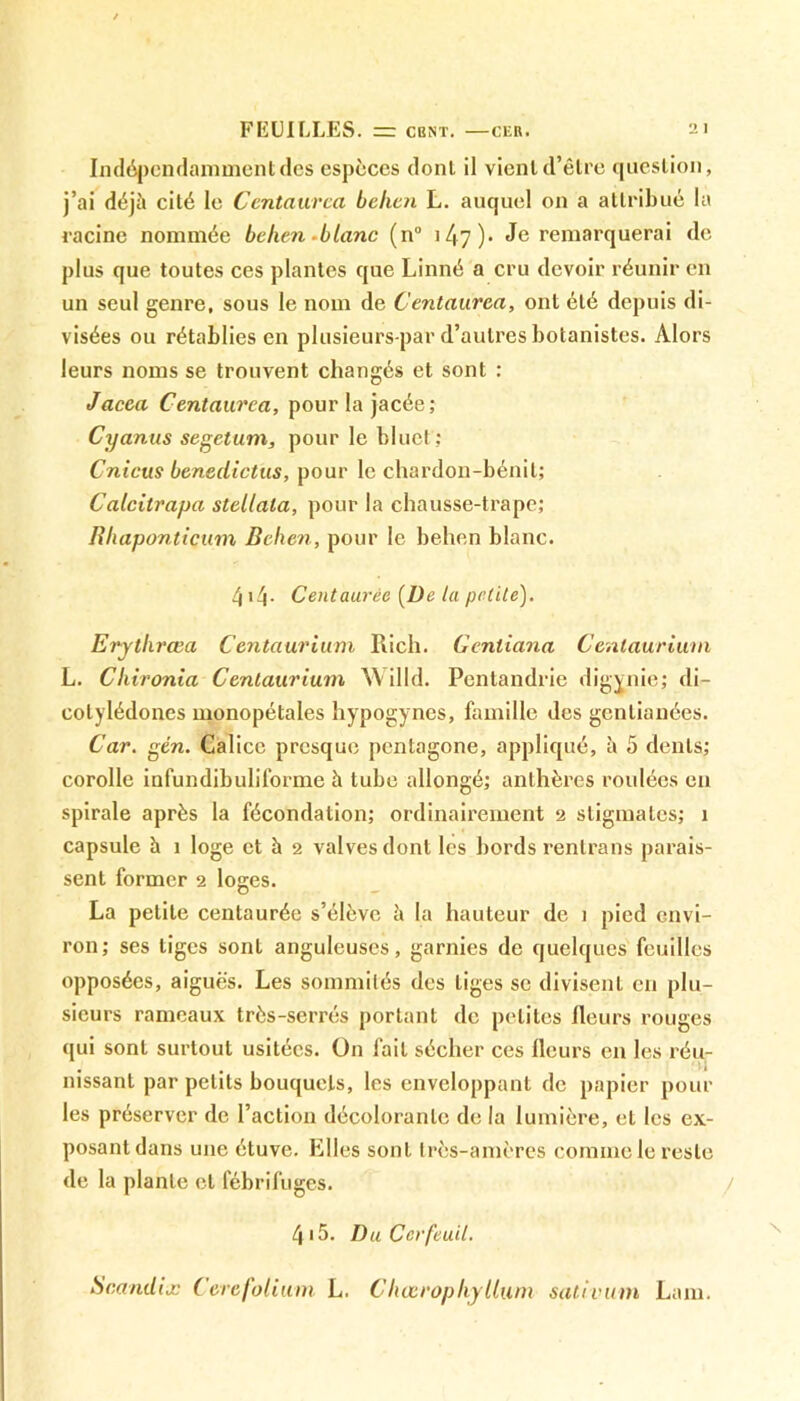 Indépendamment des espèces dont il vient d’être question, j’ai déjà cité le Centaurca belicn L. auquel on a attribué la racine nommée behen .blanc (n° 1/17). Je remarquerai de plus que toutes ces plantes que Linné a cru devoir réunir en un seul genre, sous le nom de Centaurca, ont été depuis di- visées ou rétablies en plusieurs-par d’autres botanistes. Alors leurs noms se trouvent changés et sont : Jacea Centaurca, pour la jacée; Cyanus segetum, pour le bluet; Cnicus benedictus, pour le chardon-bénit; Calcilrapa stellala, pour la chausse-trape; Iîhapontiçum Behen, pour le behen blanc. 4i4- Centaurée [De la petite). Erythrœa Cenlaurium Ilich. Genliana Cenlaurium L. Chironia Cenlaurium Willd. Pentandrie digvnie; di- cotylédones monopétales hypogynes, famille des gentianées. Car. gén. Calice presque pentagone, appliqué, à 5 dents; corolle infundibuliforme à tube allongé; anthères roulées en spirale après la fécondation; ordinairement 2 stigmates; 1 capsule à 1 loge et à 2 valves dont les bords rentrans parais- sent former 2 loges. La petite centaurée s’élève à la hauteur de 1 pied envi- ron; ses tiges sont anguleuses, garnies de quelques feuilles opposées, aiguës. Les sommités des liges se divisent en plu- sieurs rameaux très-serrés portant de petites fleurs rouges qui sont surtout usitées. On fait sécher ces fleurs en les réu- J # 1 nissant par petits bouquets, les enveloppant de papier poul- ies préserver de l’action décolorante de la lumière, et les ex- posant dans une étuve. Elles sont très-amères comme le reste de la plante et fébrifuges. 4> 5. Du Cerfeuil. Scandix Cere folium L. Chœrophyllum sativum Lam.