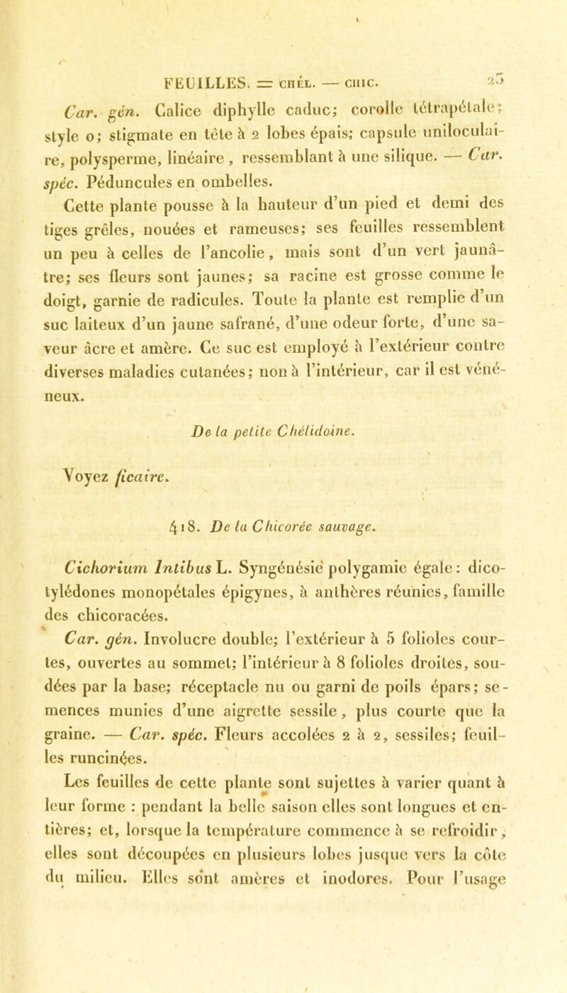 FEUILLES. =r en kl. — cmc. Car. gén. Calice diphylle caduc; corolle tétrapélale; style o; stigmate en tète h 2 lobes épais; capsule uniloculai- re, polysperme, linéaire , ressemblant à une silique. — Car. spcc. Péduncules en ombelles. Cette plante pousse h la hauteur d’un pied et demi des tiges grêles, nouées et rameuses; ses feuilles ressemblent un peu à celles de l’ancolie, mais sont d’un vert jaunâ- tre; ses fleurs sont jaunes; sa racine est grosse comme le doigt, garnie de radicules. Toute la plante est remplie d un suc laiteux d’un jaune safrané, d’une odeur forte, d une sa- veur âcre et amère. Ce suc est employé è l’extérieur contre diverses maladies cutanées; non à l’intérieur, car il est véné- neux. De ta petite Chétidoine. Voyez ficaire. 4>8. De lu C liicoréc sauvage. Cicliorium Intibus L. Syngénésic polygamie égale : dico- tylédones monopétales épigynes, à anthères réunies, famille des chicoracées. « Car. gèn. Involucre double; l’extérieur à 5 folioles cour- tes, ouvertes au sommet; l’intérieur à 8 folioles droites, sou- dées par la base; réceptacle nu ou garni de poils épars; se- mences munies d’une aigrette sessile, plus courte que la graine. — Car. spéc. Fleurs accolées 2 à 2, scssiles; feuil- les runcinées. Les feuilles de celte plante sont sujettes à varier quant à leur forme : pendant la belle saison elles sont longues et en- tières; et, lorsque la température commence è se refroidir, elles sont découpées en plusieurs lobes jusque vers la côte du milieu. Elles sont amères et inodores. Pour l’usage