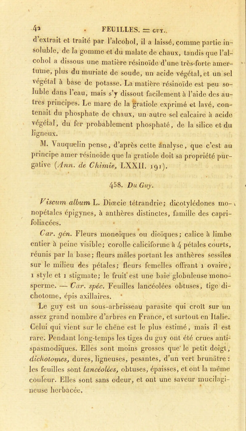 4a . FEUILLES. = GTY.. (1 extrait et traité par l’alcohol, il a laissé, comme partie in- soluble, de la gomme et du malale de chaux, tandis que l’ai— cohol a dissous une matière résinoïde d’une très-forte amer- tume, plus du muriate de soude, un acide végétal, et un sel végétal à base de potasse. La matière résinoïde est peu so- luble dans I eau, mais s’y dissout facilement à l’aide des au- tres principes. Le marc de la ’gratiole exprimé et lavé, con- tenait du phosphate de chaux, un autre sel calcaire à acide végétal, du fer probablement phosphaté, de la silice et du ligneux. M. Vauquelin pense, d’après cette analyse, que c’est au principe amer résinoïde que la gratiole doit sa propriété pur- gative {Ann. de Chimie, LXXII. 191). 458. Du Guy. Viscnm album L. Diœcie tétrandrie; dicotylédones mo-t nopétalcs épigynes, à anthères distinctes, famille des capri- foliacées. Car. gén. Fleurs monoïques ou dioïques; calice à limbe entier h peine visible; corolle caliciforme à 4 pétales courts, réunis par la base; fleurs mâles portant les anthères sessiles sur le milieu des pétales; fleurs femelles offrant 1 ovaire, 1 style et 1 stigmate; le fruit est une baie globuleuse mono- sperme. — Car. spèc. Feuilles lancéolées obtuses, tige di- chotome, épis axillaires. Le guy est un sous-arbrisseau parasite qui croît sur un assez grand nombre d’arbres en France, et surtout en Italie. Celui qui vient sur le chêne est le plus estimé, mais il est rare. Pendant long-temps les tiges du guy ont été crues anti- spasmodiques. Elles sont moins grosses que' le petit doigt, dicholornes, dures, ligneuses, pesantes, d’un vert brunâtre: les feuilles sont lancéolées, obtuses, épaisses, et ont la même couleur. Elles sont sans odeur, et ont une saveur mucilagi- » ncuse herbacée.