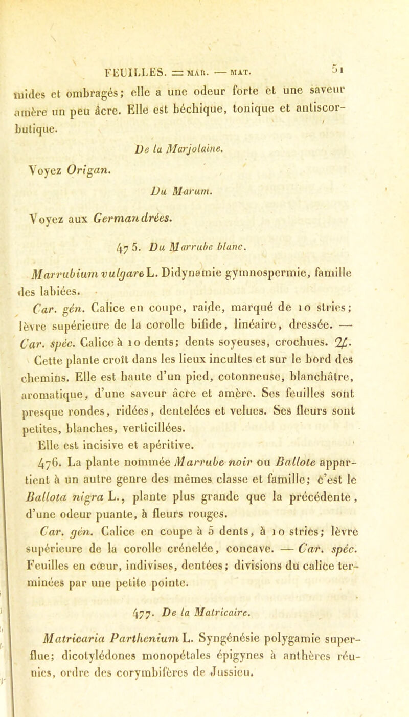 FEUILLES. — màu. -—mat. Jl luides et ombragés; elle a une odeur forte et une saveur amère un peu âcre. Elle est béchique, tonique et antiscor- butique. De la Marjolaine. Voyez Origan. Du Marum. Voyez aux Germait cirées. 47 5. Du Marrube blanc. M arrubium vulgareL. Didynamie gymnospermie, famille des labiées. Car. gin. Calice en coupe, raide, marqué de 10 stries; lèvre supérieure de la corolle bifide, linéaire, dressée. —• Car. spic. Calice h 10 dents; dents soyeuses, crochues. %. Cette plante croît dans les lieux incultes et sur le bord des chemins. Elle est haute d’un pied, cotonneuse, blanchâtre, aromatique, d’une saveur âcre et amère. Ses feuilles sont presque rondes, ridées, dentelées et velues. Ses fleurs sont petites, blanches, verlicillées. Elle est incisive et apéritive. 476. La plante nommée Marrube noir ou Ballote appar- tient h un autre genre des mêmes classe et famille; c’est le Ballota nigra L., plante plus grande que la précédente, d’une odeur puante, h fleurs rouges. Car. gin. Calice en coupe à 5 dents, à 10 stries; lèvre supérieure de la corolle crénelée, concave. — Car. spic. Feuilles en cœur, indivises, dentées; divisions du calice ter- minées par une petite pointe. 477. De la Matricaire. Matricaria Parthenium L. Syngénésie polygamie super- flue; dicotylédones monopétales épigynes à anthères réu- nies, ordre des corymbifèrcs de Jussieu.