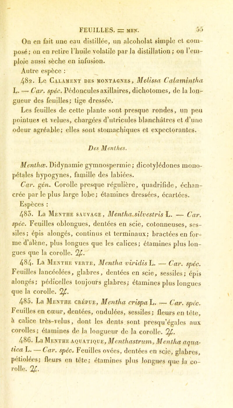 On en fait une eau distillée, un alcoholat simple cl com- posé; on en relire l’huile volatile par la distillation; on l’em- ploie aussi sèche en infusion. Autre espèce : 482. Le Calament des montagnes, Métissa Calamintlia L. — Car. spéc. Pédoncules axillaires, dicholomes, de la lon- gueur des feuilles; tige dressée. Les feuilles de cette plante sont presque rondes, un peu pointues et velues, chargées d’utricules blanchâtres et d’une odeur agréable; elles sont stomachiques et expectorantes. Des Menthes. Menthæ. Didynamie gymnospermie; dicotylédones mono- pétales hypogynes, famille des labiées. Car. gén. Corolle presque régulière, quadrifîde, échan- crée par le plus large lobe; étamines dressées, écartées. Espèces : 485. La Menthe sauvage, Mentka.siivestris L. — Car. spéc. Feuilles oblongues, dentées en scie, cotonneuses, ses- siles; épis alongés, continus et terminaux; bractées en for- me d’alène, plus longues que les calices; étamines plus lon- gues que la corolle. %. 484. La Menthe verte, Mentlia viridis L. — Car. spéc. Feuilles lancéolées, glabres, dentées en scie, sessiles; épis alongés; pédicelles toujours glabres; étamines plus longues que la corolle. <2f. 485. La Menthe criîpue, Mentka crispa L. — Car. spéc. Feuilles en cœur, dentées, ondulées, sessiles; fleurs en tète, 5 calice très-velus, dont les dents sont presqu’égales aux corolles; étamines de la longueur de la corolle. !£. 486. La Menthe aquatique, Menthastrum, Mentka aqua- tica L. — Car. spéc. Feuilles ovées, dentées en scie, glabres, peliolées; fleurs en tête; étamines plus longues que la co- rolle. %.