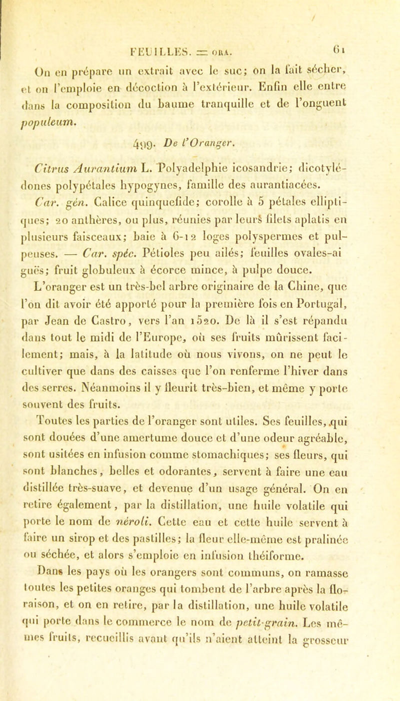 / FEUILLES. = onA. 61 On en prépare un extrait avec le suc; on la l'ait sécher, et on l’emploie en décoction à l’extérieur. Enfin elle entre dans la composition du baume tranquille et de l’onguent populeum. 499. De l’Oranger. Citrus Aurantium L. Polyadelphie icosandrie; dicotylé- dones polypétales hypogyncs, famille des aurantiacées. Car. gtn. Calice quinquefule; corolle h 5 pétales ellipti- ques; 20 anthères, ou plus, réunies par Ieurà blets aplatis en plusieurs faisceaux; haie à 6-12 loges polyspermes et pul- peuses. — Car. spéc. Pétioles peu ailés; feuilles ovales-ai guës; fruit globuleux à écorce mince, à pulpe douce. L’oranger est un très-bel arbre originaire de la Chine, que l’on dit avoir été apporté pour la première fois en Portugal, par Jean de Castro, vers l’an i5so. De là il s’est répandu dans tout le midi de l’Europe, oh ses fruits mûrissent faci- lement; mais, à la latitude où nous vivons, on ne peut le cultiver que dans des caisses que l’on renferme l’hiver dans des serres. Néanmoins il y fleurit très-bien, et même y porte souvent des fruits. Toutes les parties de l’oranger sont utiles. Ses feuilles, .qui sont douées d’une amertume douce et d’une odeur agréable, sont usitées en infusion comme stomachiques; ses fleurs, qui sont blanches, belles et odorantes, servent à faire une eau distillée très-suave, et devenue d’un usage général. On en retire également, par la distillation, une huile volatile qui porte le nom de nèroti. Cette eau et cette huile servent à faire un sirop et des pastilles; la fleur elle-même est pralinée ou séchée, et alors s’emploie en infusion théiforme. Dans les pays où les orangers sont communs, on ramasse toutes les petites oranges qui tombent de l’arbre après la flo- raison, et on en retire, par la distillation, une huile volatile qui porte dans le commerce le nom de petit-grain. Les mê- mes fruits, recueillis avant qu’ils n’aient atteint la grosseur