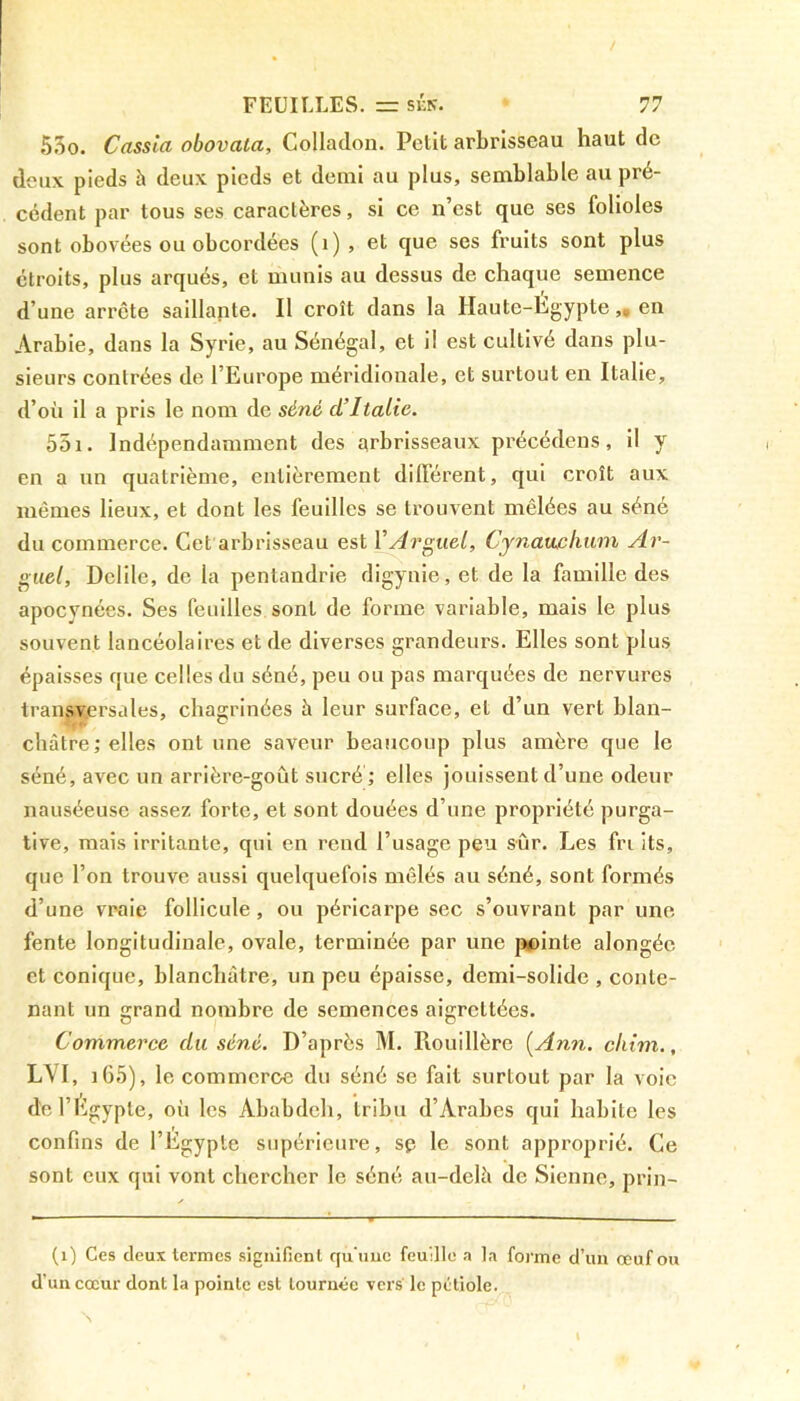 550. Cassia obovala, Colladon. Petit arbrisseau haut de deux pieds h deux pieds et demi au plus, semblable au pré- cédent par tous ses caractères, si ce n’est que ses folioles sont obovées ou obcordées (1), et que ses fruits sont plus étroits, plus arqués, et munis au dessus de chaque semence d’une arrête saillante. Il croît dans la Haute-Égypte,» en Arabie, dans la Syrie, au Sénégal, et il est cultivé dans plu- sieurs contrées de l’Europe méridionale, et surtout en Italie, d’où il a pris le nom de séné d’Italie. 551. Indépendamment des arbrisseaux précédées, il y en a un quatrième, entièrement différent, qui croît aux mêmes lieux, et dont les feuilles se trouvent mêlées au séné du commerce. Cet arbrisseau est YArguel, Cynatichum Ar- guai, Delile, de la pentandrie digynie,et de la famille des apocynées. Ses feuilles sont de forme variable, mais le plus souvent lancéolaires et de diverses grandeurs. Elles sont plus épaisses que celles du séné, peu ou pas marquées de nervures transversales, chagrinées h leur surface, et d’un vert blan- châtre ; elles ont une saveur beaucoup plus amère que le séné, avec un arrière-goût sucré ; elles jouissent d’une odeur nauséeuse assez forte, et sont douées d’une propriété purga- tive, mais irritante, qui en rend l’usage peu sûr. Les fri its, que l’on trouve aussi quelquefois mêlés au séné, sont formés d’une vraie follicule , ou péricarpe sec s’ouvrant par une fente longitudinale, ovale, terminée par une pointe alongéc et conique, blanchâtre, un peu épaisse, demi-solide , conte- nant un grand nombre de semences aigreltées. Commerce du séné. D’après M. Rouillère (Ann. cliim., L\I, îG5), le commerce du séné se fait surtout par la voie de l’Egypte, où les Àbabdeh, tribu d’Arabes qui habite les confins de l’Égypte supérieure, sp le sont approprié. Ce sont eux qui vont chercher le séné au-délà de Sienne, prin- (i) Ces deux termes signifient qu'une feuille a la forme d’un œuf ou d’un cœur dont la pointe est tournée vers le pétiole.