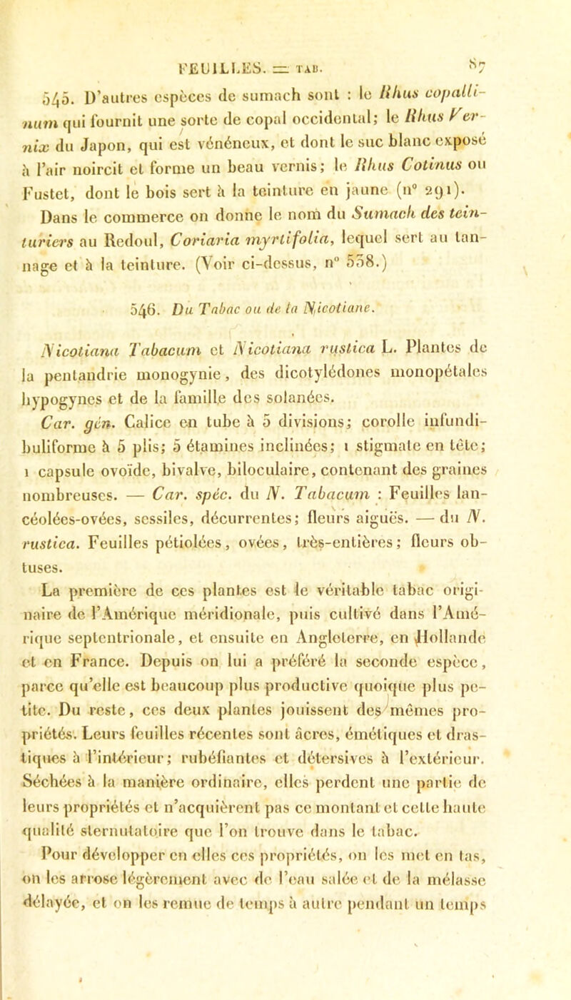 545. D’autres espèces de sumach sont : le llfius copalli- num qui fournit une sorte de copal occidental; le H luis A er- iiix du Japon, qui est vénéneux, et dont le suc blanc exposé h l’air noircit et forme un beau vernis; le lihus Cotinus ou Fustet, dont le bois sert h la teinture en jaune (n° 291). Dans le commerce on donne le nom du Sumach des tein- turiers au Redoul, Coriaria myrtifolia, lequel sert au tan- nage et à la teinture. (Voir ci-dessus, n 558.) 546. Du Tabac ou de la Dliootiane. 1S icotiana Tabacum et iS icotiana ruslica L. Plantes de la penlaudrie mouogynie, des dicotylédones nionopétales hypogyncs et de la famille des solanécs. Car. gcn. Calice en tube à 5 divisions; corolle infundi- buliforme à 5 plis; 5 étamines inclinées; 1 stigmate en tôle; 1 capsule ovoïde, bivalve, biloculaire, contenant des graines nombreuses. — Car. spcc. du N. Tabacum : Feuilles lan- céolées-ovées, scssiles, décurrentes; fleurs aiguës. —du N. rustica. Feuilles pétiolées, ovées, très-entières; fleurs ob- tuses. La première de ces plantes est le véritable tabac origi- naire de l’Amérique méridionale, puis cultivé dans l’Amé- rique septentrionale, et ensuite en Angleterre, en ^Hollande et en France. Depuis on lui a préféré la seconde espèce, parce quelle est beaucoup plus productive quoique plus pe- tite. Du reste, ces deux plantes jouissent desyrnômes pro- priétés. Leurs feuilles récentes sont âcres, émétiques et dras- tiques â l’intérieur; rubéfiantes et détersives à l’extérieur. Séchées à la manière ordinaire, elles perdent une partie de leurs propriétés et n’acquièrent pas ce montant et celle haute qualité slernutaloire que l’on trouve dans le tabac. Pour développer en elles ces propriétés, on les met en tas, on les arrose légèrement avec de l’eau salée et de la mélasse délayée, et on les remue de temps à autre pendant un temps