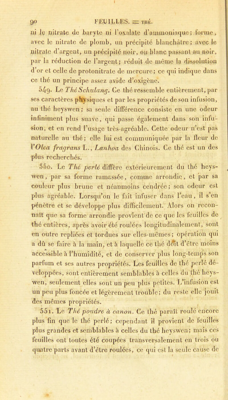 90 FEUILLES. = thé. ni le nitrate de baryte ni l’oxalate d’ammoniaque; l'orme, avec le nitrate de plomb, un précipité blanchâtre; avec le nitrate d’argent, un précipité noir, ou blanc passant au noir, par la réduction de l’argent; réduit de même la dissolution d’or et celle de protonitrale de mercure; ce qui indique dans ce thé un principe assez avide d’oxigène. 549- Le T hé Schulang. Ce thé ressemble entièrement, par ses caractères physiques et par les propriétés de son infusion, au thé heyswen; sa seule différence consiste en une odeur infiniment plus suave, qui passe également dans son infu- sion, et en rend l’usage très-agréable. Cette odeur n’est pas naturelle au thé; elle lui est communiquée par la fleur de VOlea fragrans L., Lanhoa des Chinois. Ce thé est un des plus recherchés. 550. Le Thé perlé diffère extérieurement du thé heys- wen, par sa forme ramassée, comme arrondie, et par sa couleur plus brune et néanmoins cendrée; son odeur est plus agréable. Lorsqu’on le fait infuser dans l’eau, il s’en pénètre et se développe plus difficilement. Alors on recon- naît que sa forme arrondie provient de ce que les feuilles do thé entières, après avoir été roulées longitudinalement, sont en outre repliées et tordues sur elles-mêmes; opération qui a dû se faire h la main, et à laquelle ce thé d<?it d’être moins accessible à l’humidité, et de conserver plus long-temps son parfum et ses autres propriétés. Les feuilles de thé perlé dé- veloppées, sont entièrement semblables à celles du thé heys- wen, seulement elles sont un peu plus petites. L’infusion est un peu plus foncée et légèrement trouble; du reste elle jouit des mêmes propriétés. 551. Le Thé poudre à canon. Ce thé paraît roulé encore plus fin que le thé perlé; cependant il provient de feuilles plus grandes et semblables à celles du thé heyswen; mais ces feuilles ont toutes été coupées transversalement en trois ou quatre parts avant d’être roulées, ce qui est la seule cause de