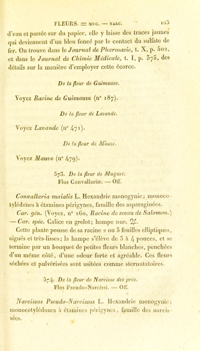 FLEURS. = muc.—narc.  io3 d’eau et passée sur du papier, elle y laisse des traces jaunes qui devienuent d’un bleu foncé par le contact du sulfate de fer. On trouve dans le Journal de Pharmacie, t. X, p. 5o2, et dans le Journal de Chimie Medicale, t. I, p. 075, des détails sur la manière d’employer cette écorce. De la fleur de Guimauve. Voyez Racine de Guimauve (n° 187). De la fleur de Lavande. Voyez Lavande (n° 470* De la fleur de Mauve. Voyez Mauve (n° 479)* 573. De la fleur de Muguet. Flos Convallariæ. — OIT. Convallaria maialis L. Hexandric monogynie; monoco- lylédones à étamines périgynes, famille des asparaginées. Car. gén. (Voyez, n° 2G0, Racine de sceau de Salomon.) — Car. spéc. Calice en grelot; hampe nue. 2£. Cette plante pousse de sa racine 2 ou 5 feuilles elliptiques, aiguës et très-lisses; la hampe s’élève de 0 à 4 pouces, et se termine par un bouquet de petites fleurs blanches, penchées d’un même côté, d’une odeur forte et agréable. Ces fleurs séchées et pulvérisées sont usitées comme sternutatoires. 5;4. De la fleur de Narcisse des prés. Flos Pseudo-NarcrSsi. — Off. * Narcissus Pseudo-Narcissus L. Hexandric monogynie; monocotylédoncs il étamines périgynes, famille des narcis sécs.