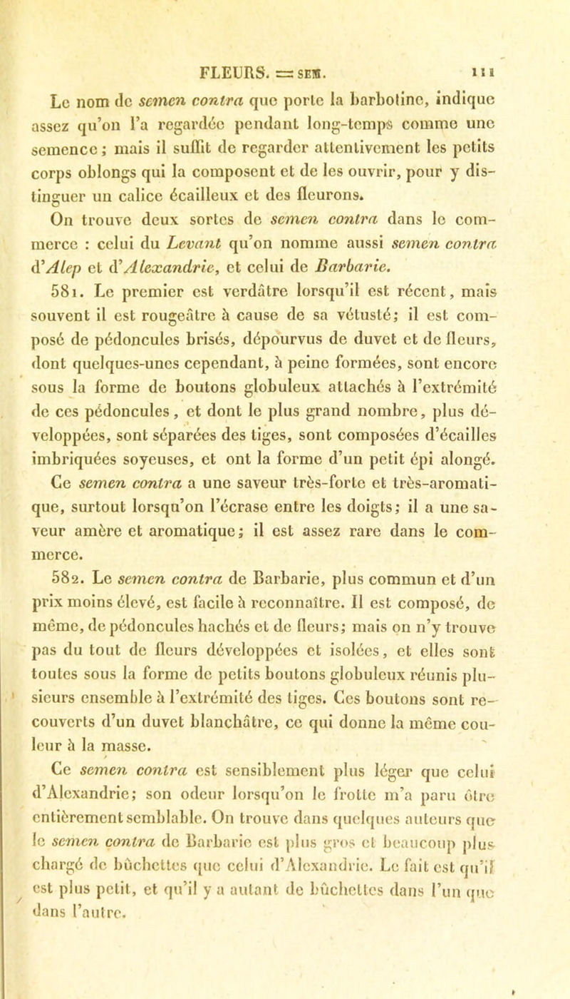 Le nom de sevnen contra que porte la barbolinc, indique assez qu’on l’a regardée pendant long-temps comme une semence ; mais il suffit de regarder attentivement les petits corps oblongs qui la composent et de les ouvrir, pour y dis- tinguer un calice écailleux et des fleurons. On trouve deux sortes de semen contra dans le com- merce : celui du Levant qu’on nomme aussi semen contra d’Alep et d’Alexandrie, et celui de Barbarie. 581. Le premier est verdâtre lorsqu’il est récent, mais souvent il est rougeâtre à cause de sa vétusté; il est com- posé de pédoncules brisés, dépourvus de duvet et de fleurs, dont quelques-unes cependant, à peine formées, sont encore sous la forme de boutons globuleux attachés à l’extrémité de ces pédoncules, et dont le plus grand nombre, plus dé- veloppées, sont séparées des tiges, sont composées d’écailles imbriquées soyeuses, et ont la forme d’un petit épi alongé. Ce semen contra a une saveur très-forte et très-aromati- que, surtout lorsqu’on l’écrase entre les doigts; il a une sa- veur amère et aromatique ; il est assez rare dans le com- merce. 582. Le semen contra de Barbarie, plus commun et d’un prix moins élevé, est facile à reconnaître. Il est composé, de même, de pédoncules hachés et de fleurs; mais on n’y trouve pas du tout de fleurs développées et isolées, et elles sont toutes sous la forme de petits boutons globuleux réunis plu- sieurs ensemble â l’extrémité des liges. Ces boutons sont re- couverts d’un duvet blanchâtre, ce qui donne la même cou- leur à la masse. Ce semen contra est sensiblement plus léger que celui d’Alexandrie; son odeur lorsqu’on le frotte m’a paru être entièrement semblable. On trouve dans quelques auteurs que le semen contra de Barbarie est plus gros et beaucoup plus chargé de bûchettes que celui d’Alexandrie. Le fait est qu’il est plus petit, et qu’il y a autant de bûchettes dans l’un que dans l’autre.