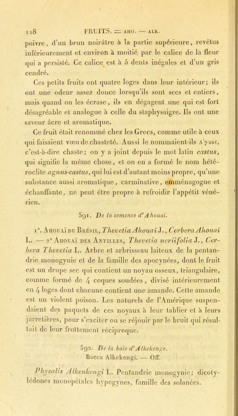 1 i8 FRUITS. = AIIO. ALK. poivre, d’un brun noirâtre à la partie supérieure, revêtus inférieurement et environ à moitié par le calice de la fleur qui a persisté. Ce calice est à 5 dents inégales et d’un gris cendré. Ces petits fruits ont quatre loges dans leur intérieur; ils ont une odeur assez douce lorsqu’ils sont secs et entiers, mais quand on les écrase, ils en dégagent une qui est fort désagréable et analogue à celle du staphysaigre. Ils ont une saveur âcre et aromatique. Ce fruit était renommé chez les Grecs, comme utile à ceux qui faisaient vœu de chasteté. Aussi le nommaient-ils k'yvot, c’est-à-dire chaste; on y a joint depuis le mot latin castus, qui signifie la même chose, et on en a formé le nom hété- roclite agtius-castus, qui lui est d’autant moins propre, qu’une substance aussi aromatique, carminalive, emménagogue et échauffante, ne peut être propre à refroidir l’appétit véné- rien. 5g i. De la semence d’A houai. i°. Ahouaïdu Brésil, Tlievetia Ahouaï J., Cerbcra Allouai L. — 2° Ahouaï des Antilles, Tlievelia neriifolia J., Cer- bcra Thevetia L. Al’bre et arbrisseau laiteux de la pentan- drie monogynie et de la famille des apocynées, dont le fruit est un drupe sec qui contient un noyau osseux, triangulaire, comme formé de 4 coques soudées, divisé intérieurement en 4 loges dont chacune contient une amande. Cette amande est un violent poison. Les naturels de l’Amérique suspen- daient des paquets de ces noyaux à leur tablier et à leurs jarretières, pour s’exciter ou se réjouir par le bruit qui résul- tait de leur frottement réciproque. 5q2. De la baie d’AIkékenge. Bacca Alkekengi. — Off. Physalis Alken/cengi L. Pentandrie monogynie; dicoty- lédones monopétales hypogynes, famille des solanées.