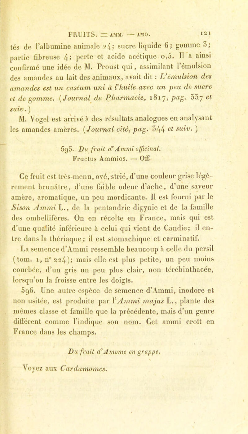 FllUITSi — AMM. AMO. tés de l’albumine animale 24; sucre liquide 6; gomme 3; partie fibreuse 4; perte et acide acétique o,5. Il a ainsi confirmé une idée de M. Proust qui, assimilant l’émulsion des amandes au lait des animaux, avait dit : L’émulsion (les amandes est un caséum uni à l’Iiuile avec un peu de sucre et dégommé. (Journal de Pharmacie, 1817, pag. 33,7 et suiv.) M. Vogel est arrivé à des résultats analogues en analysant les amandes amères. ( Journal cité, pag. 344 suiv. ) < \ 5g5. Du fruit d’Ammi officinal. Fructus Arnmios. — Off. Ce fruit est très-menu, ové, strié, d’une couleur grise légè- rement brunâtre, d’une faible odeur d’ache, d’une.saveur amère, aromatique, un peu mordicante. Il est fourni par le Sison Ammi L., de la pentandrie digynie et de la famille des ombellifères. On en récolte en France, mais qui est d’une qualité inférieure à celui qui vient de Candie; il en- tre dans la thériaque; il est stomachique et carminatif. La semence d’Ammi ressemble beaucoup à celle du persil (tom. 1, n° 224); mais elle est plus petite, un peu moins courbée, d’un gris un peu plus clair, non térébinthacée, lorsqu’on la froisse entre les doigts. 5g6. Une autre espèce de semence d’Ammi, inodore et non usitée, est produite par Y A mmi majus L., plante des memes classe et famille que la précédente, mais d’un genre différent comme l’indique son nom. Cet ammi croît en France dans les champs. Du fruit d’Amome en grappe. Voyez aux Cardamomes.