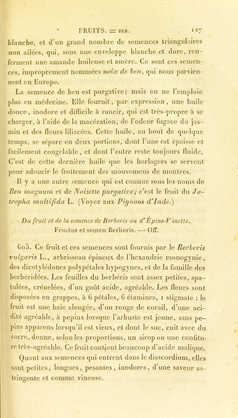 * FRUITS. = her. 137 Blanche, et d’un grand nombre de semences triangulaires non ailées, qui, sous une enveloppe blanche et dure, ren- ferment une amande huileuse cl amère. Ce sont ces semen- ces, improprement nommées noix de ben, qui nous parvien- nent en Europe. La semence de ben est purgative; mais on ne l’emploie plus en médecine. Elle fournit, par expression, une huile douce, inodore et dillicile h rancir, qui est très-propre à se charger, à l’aide de la macération, de l’odeur fugace du jas- min et des fleurs liliacées. Cette huile, au bout de quelque temps, se sépare en deux portions, dont l’une est épaisse et facilement congelable, et dont l’autre reste toujours fluide. C’est de cette dernière huile que les horlogers se servent pour adoucir le frottement des mouvemens de montres. Il y a une autre semence qui est connue sous les noms de Ben magnum et de Noisette purgative; c’est le fruit du J a- troplia multifida L. (Voyez aux Pignons d’Inde.) Du fruit et de la semence de Berberis ou d’Épine-Vincite., Fructus et semen Berberis. — OtF. Go5. Ce fruit et ces semences sont fournis par le Berberis vulgaris L., arbrisseau épineux de l’hcxandrie monogynie, des dicotylédones polypélales hypogynes, et de la famille des berbéridées. Les feuilles du berbéris sont assez petites, spa- tulées, crénelées, d’un goût acide, agréable. Les fleurs sont disposées en grappes, à 6 pétales, G étamines, 1 stigmate : le fruit est une haie alongée, d’un rouge de corail, d’une aci- dité agréable, à pépins lorsque l’arbuste est jeune, sans pé- pins apparens lorsqu’il est vieux, et dont le suc, cuit avec du sucre, donne, selon les proportions, un sirop ou une confitu- re très-agréable. Ce fruit contjent beaucoup d’acide malique. Quant aux semences qui entrent dans le diascordium, elles sont petites, longues, pesantes, inodores, d’une saveur as- tringente et comme vineuse.